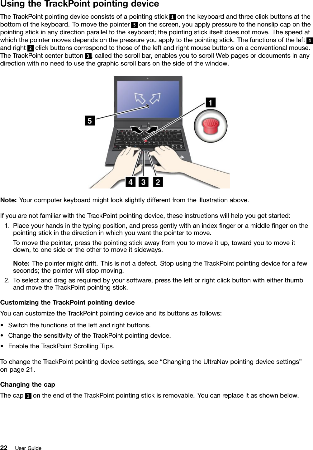 UsingtheTrackPointpointingdeviceTheTrackPointpointingdeviceconsistsofapointingstick1onthekeyboardandthreeclickbuttonsatthebottomofthekeyboard.Tomovethepointer5onthescreen,youapplypressuretothenonslipcaponthepointingstickinanydirectionparalleltothekeyboard;thepointingstickitselfdoesnotmove.Thespeedatwhichthepointermovesdependsonthepressureyouapplytothepointingstick.Thefunctionsoftheleft4andright2clickbuttonscorrespondtothoseoftheleftandrightmousebuttonsonaconventionalmouse.TheTrackPointcenterbutton3,calledthescrollbar,enablesyoutoscrollWebpagesordocumentsinanydirectionwithnoneedtousethegraphicscrollbarsonthesideofthewindow.Note:Yourcomputerkeyboardmightlookslightlydifferentfromtheillustrationabove.IfyouarenotfamiliarwiththeTrackPointpointingdevice,theseinstructionswillhelpyougetstarted:1.Placeyourhandsinthetypingposition,andpressgentlywithanindexngeroramiddlengeronthepointingstickinthedirectioninwhichyouwantthepointertomove.Tomovethepointer,pressthepointingstickawayfromyoutomoveitup,towardyoutomoveitdown,toonesideortheothertomoveitsideways.Note:Thepointermightdrift.Thisisnotadefect.StopusingtheTrackPointpointingdeviceforafewseconds;thepointerwillstopmoving.2.Toselectanddragasrequiredbyyoursoftware,presstheleftorrightclickbuttonwitheitherthumbandmovetheTrackPointpointingstick.CustomizingtheTrackPointpointingdeviceYoucancustomizetheTrackPointpointingdeviceanditsbuttonsasfollows:•Switchthefunctionsoftheleftandrightbuttons.•ChangethesensitivityoftheTrackPointpointingdevice.•EnabletheTrackPointScrollingTips.TochangetheTrackPointpointingdevicesettings,see“ChangingtheUltraNavpointingdevicesettings”onpage21.ChangingthecapThecap1ontheendoftheTrackPointpointingstickisremovable.Youcanreplaceitasshownbelow.22UserGuide