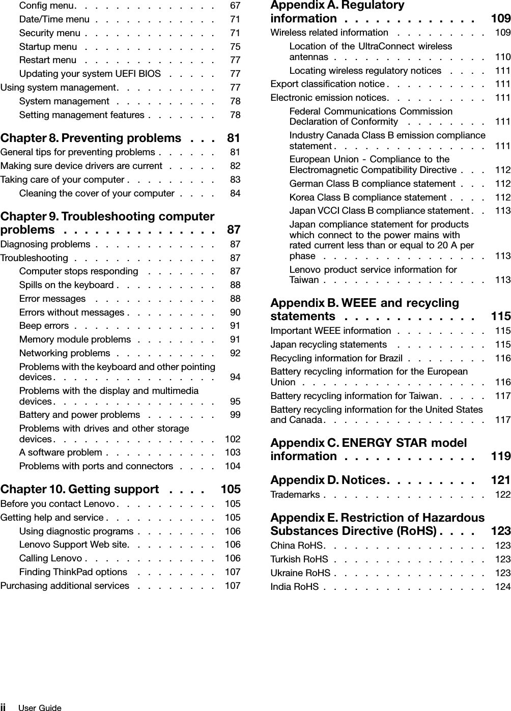 Congmenu..............67Date/Timemenu............71Securitymenu.............71Startupmenu.............75Restartmenu.............77UpdatingyoursystemUEFIBIOS.....77Usingsystemmanagement..........77Systemmanagement..........78Settingmanagementfeatures.......78Chapter8.Preventingproblems...81Generaltipsforpreventingproblems......81Makingsuredevicedriversarecurrent.....82Takingcareofyourcomputer.........83Cleaningthecoverofyourcomputer....84Chapter9.Troubleshootingcomputerproblems...............87Diagnosingproblems............87Troubleshooting..............87Computerstopsresponding.......87Spillsonthekeyboard..........88Errormessages............88Errorswithoutmessages.........90Beeperrors..............91Memorymoduleproblems........91Networkingproblems..........92Problemswiththekeyboardandotherpointingdevices................94Problemswiththedisplayandmultimediadevices................95Batteryandpowerproblems.......99Problemswithdrivesandotherstoragedevices................102Asoftwareproblem...........103Problemswithportsandconnectors....104Chapter10.Gettingsupport....105BeforeyoucontactLenovo..........105Gettinghelpandservice...........105Usingdiagnosticprograms........106LenovoSupportWebsite.........106CallingLenovo.............106FindingThinkPadoptions........107Purchasingadditionalservices........107AppendixA.Regulatoryinformation.............109Wirelessrelatedinformation.........109LocationoftheUltraConnectwirelessantennas...............110Locatingwirelessregulatorynotices....111Exportclassicationnotice..........111Electronicemissionnotices..........111FederalCommunicationsCommissionDeclarationofConformity........111IndustryCanadaClassBemissioncompliancestatement...............111EuropeanUnion-CompliancetotheElectromagneticCompatibilityDirective...112GermanClassBcompliancestatement...112KoreaClassBcompliancestatement....112JapanVCCIClassBcompliancestatement..113Japancompliancestatementforproductswhichconnecttothepowermainswithratedcurrentlessthanorequalto20Aperphase................113LenovoproductserviceinformationforTaiwan................113AppendixB.WEEEandrecyclingstatements.............115ImportantWEEEinformation.........115Japanrecyclingstatements.........115RecyclinginformationforBrazil........116BatteryrecyclinginformationfortheEuropeanUnion..................116BatteryrecyclinginformationforTaiwan.....117BatteryrecyclinginformationfortheUnitedStatesandCanada................117AppendixC.ENERGYSTARmodelinformation.............119AppendixD.Notices.........121Trademarks................122AppendixE.RestrictionofHazardousSubstancesDirective(RoHS)....123ChinaRoHS................123TurkishRoHS...............123UkraineRoHS...............123IndiaRoHS................124iiUserGuide