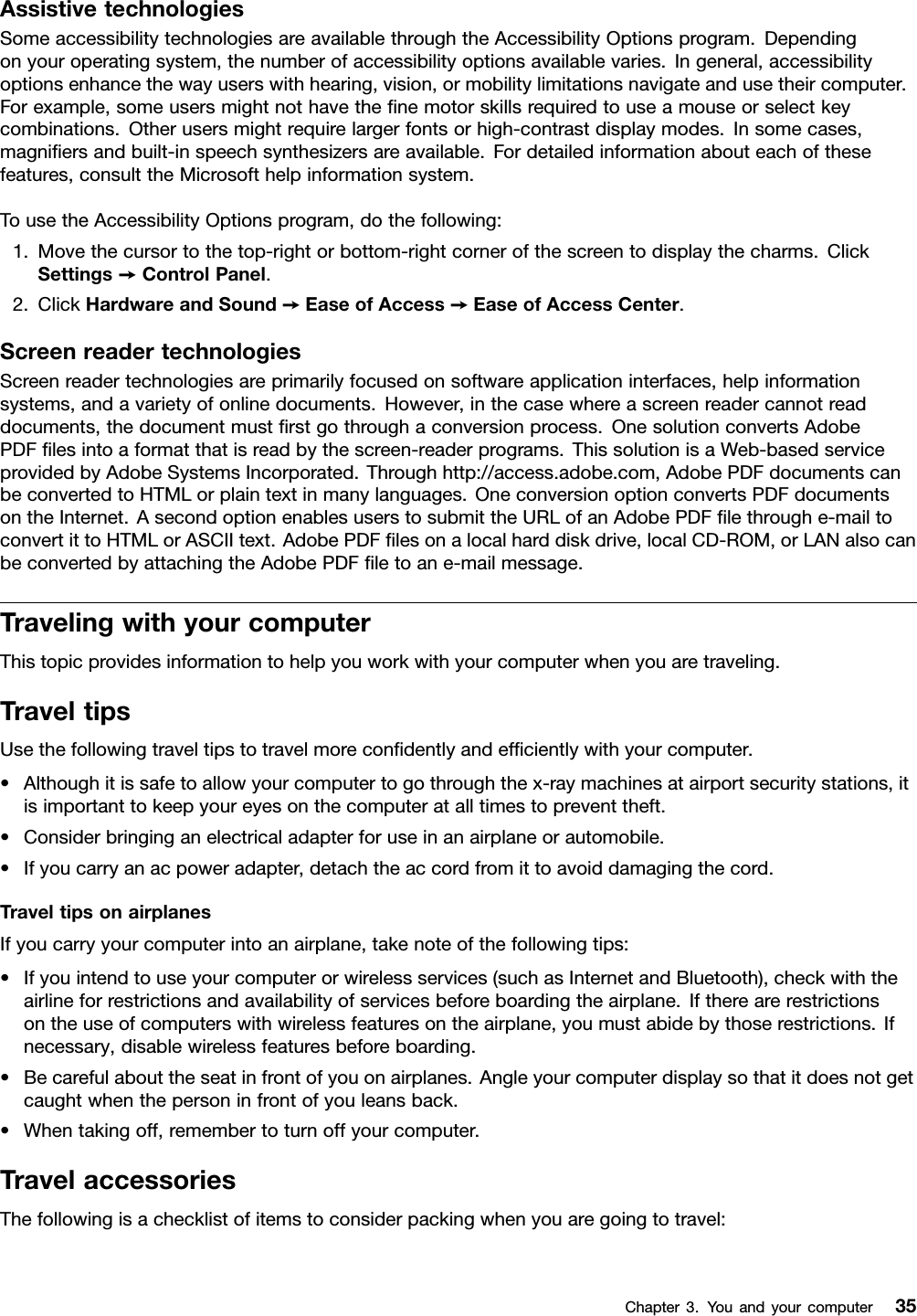 AssistivetechnologiesSomeaccessibilitytechnologiesareavailablethroughtheAccessibilityOptionsprogram.Dependingonyouroperatingsystem,thenumberofaccessibilityoptionsavailablevaries.Ingeneral,accessibilityoptionsenhancethewayuserswithhearing,vision,ormobilitylimitationsnavigateandusetheircomputer.Forexample,someusersmightnothavethenemotorskillsrequiredtouseamouseorselectkeycombinations.Otherusersmightrequirelargerfontsorhigh-contrastdisplaymodes.Insomecases,magniersandbuilt-inspeechsynthesizersareavailable.Fordetailedinformationabouteachofthesefeatures,consulttheMicrosofthelpinformationsystem.TousetheAccessibilityOptionsprogram,dothefollowing:1.Movethecursortothetop-rightorbottom-rightcornerofthescreentodisplaythecharms.ClickSettings➙ControlPanel.2.ClickHardwareandSound➙EaseofAccess➙EaseofAccessCenter.ScreenreadertechnologiesScreenreadertechnologiesareprimarilyfocusedonsoftwareapplicationinterfaces,helpinformationsystems,andavarietyofonlinedocuments.However,inthecasewhereascreenreadercannotreaddocuments,thedocumentmustrstgothroughaconversionprocess.OnesolutionconvertsAdobePDFlesintoaformatthatisreadbythescreen-readerprograms.ThissolutionisaWeb-basedserviceprovidedbyAdobeSystemsIncorporated.Throughhttp://access.adobe.com,AdobePDFdocumentscanbeconvertedtoHTMLorplaintextinmanylanguages.OneconversionoptionconvertsPDFdocumentsontheInternet.AsecondoptionenablesuserstosubmittheURLofanAdobePDFlethroughe-mailtoconvertittoHTMLorASCIItext.AdobePDFlesonalocalharddiskdrive,localCD-ROM,orLANalsocanbeconvertedbyattachingtheAdobePDFletoane-mailmessage.TravelingwithyourcomputerThistopicprovidesinformationtohelpyouworkwithyourcomputerwhenyouaretraveling.TraveltipsUsethefollowingtraveltipstotravelmorecondentlyandefcientlywithyourcomputer.•Althoughitissafetoallowyourcomputertogothroughthex-raymachinesatairportsecuritystations,itisimportanttokeepyoureyesonthecomputeratalltimestopreventtheft.•Considerbringinganelectricaladapterforuseinanairplaneorautomobile.•Ifyoucarryanacpoweradapter,detachtheaccordfromittoavoiddamagingthecord.TraveltipsonairplanesIfyoucarryyourcomputerintoanairplane,takenoteofthefollowingtips:•Ifyouintendtouseyourcomputerorwirelessservices(suchasInternetandBluetooth),checkwiththeairlineforrestrictionsandavailabilityofservicesbeforeboardingtheairplane.Iftherearerestrictionsontheuseofcomputerswithwirelessfeaturesontheairplane,youmustabidebythoserestrictions.Ifnecessary,disablewirelessfeaturesbeforeboarding.•Becarefulabouttheseatinfrontofyouonairplanes.Angleyourcomputerdisplaysothatitdoesnotgetcaughtwhenthepersoninfrontofyouleansback.•Whentakingoff,remembertoturnoffyourcomputer.TravelaccessoriesThefollowingisachecklistofitemstoconsiderpackingwhenyouaregoingtotravel:Chapter3.Youandyourcomputer35