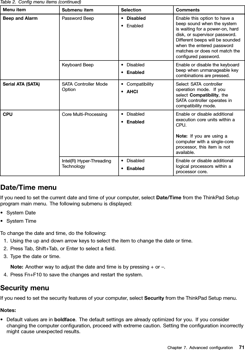 Table2.Congmenuitems(continued)MenuitemSubmenuitemSelectionCommentsPasswordBeep•Disabled•EnabledEnablethisoptiontohaveabeepsoundwhenthesystemiswaitingforapower-on,harddisk,orsupervisorpassword.Differentbeepswillbesoundedwhentheenteredpasswordmatchesordoesnotmatchtheconguredpassword.BeepandAlarmKeyboardBeep•Disabled•EnabledEnableordisablethekeyboardbeepwhenunmanageablekeycombinationsarepressed.SerialATA(SATA)SATAControllerModeOption•Compatibility•AHCISelectSATAcontrolleroperationmode.IfyouselectCompatibility,theSATAcontrolleroperatesincompatibilitymode.CoreMulti-Processing•Disabled•EnabledEnableordisableadditionalexecutioncoreunitswithinaCPU.Note:Ifyouareusingacomputerwithasingle-coreprocessor,thisitemisnotavailable.CPUIntel(R)Hyper-ThreadingTechnology•Disabled•EnabledEnableordisableadditionallogicalprocessorswithinaprocessorcore.Date/TimemenuIfyouneedtosetthecurrentdateandtimeofyourcomputer,selectDate/TimefromtheThinkPadSetupprogrammainmenu.Thefollowingsubmenuisdisplayed:•SystemDate•SystemTimeTochangethedateandtime,dothefollowing:1.Usingtheupanddownarrowkeystoselecttheitemtochangethedateortime.2.PressTab,Shift+Tab,orEntertoselectaeld.3.Typethedateortime.Note:Anotherwaytoadjustthedateandtimeisbypressing+or–.4.PressFn+F10tosavethechangesandrestartthesystem.SecuritymenuIfyouneedtosetthesecurityfeaturesofyourcomputer,selectSecurityfromtheThinkPadSetupmenu.Notes:•Defaultvaluesareinboldface.Thedefaultsettingsarealreadyoptimizedforyou.Ifyouconsiderchangingthecomputerconguration,proceedwithextremecaution.Settingthecongurationincorrectlymightcauseunexpectedresults.Chapter7.Advancedconguration71