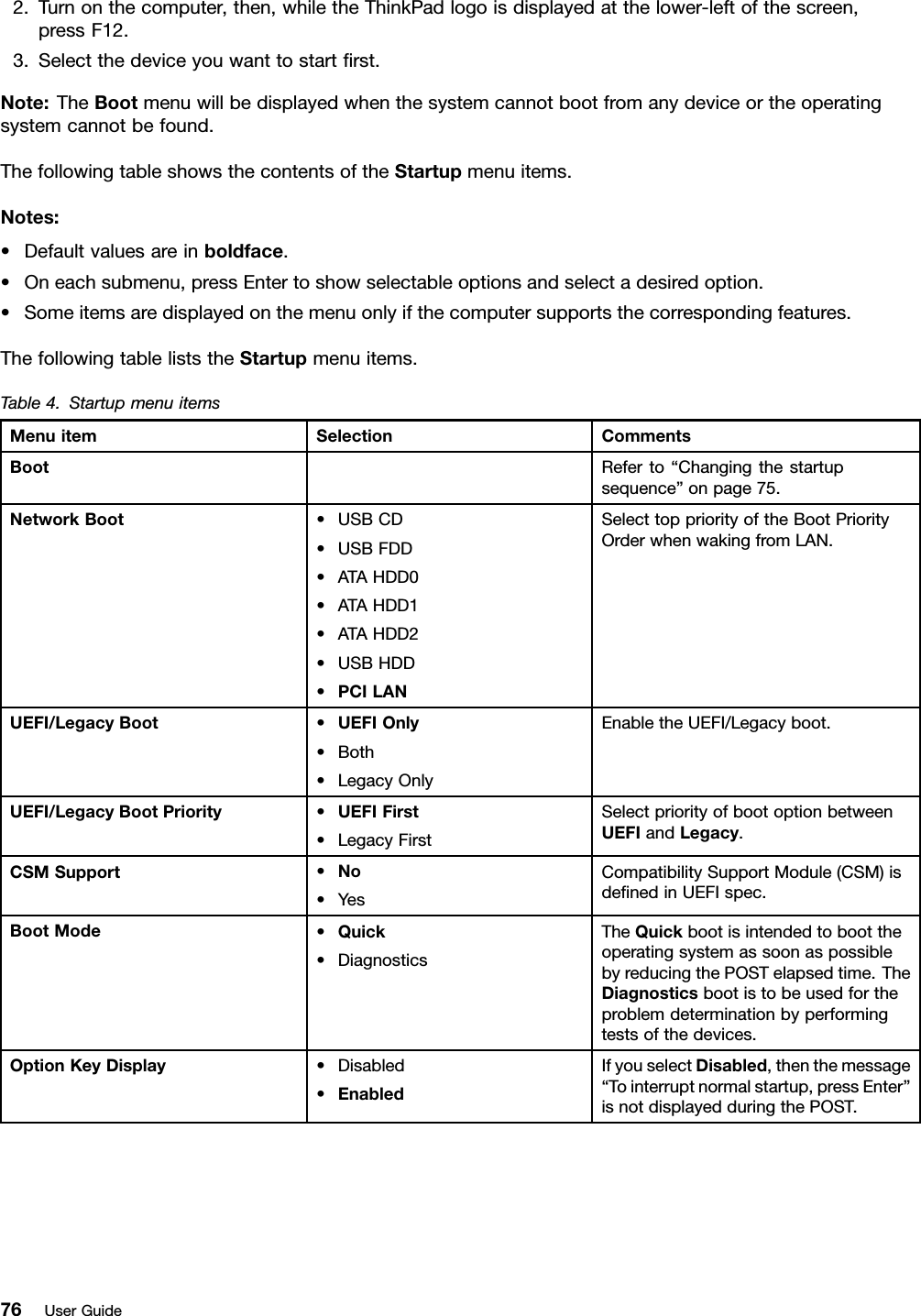 2.Turnonthecomputer,then,whiletheThinkPadlogoisdisplayedatthelower-leftofthescreen,pressF12.3.Selectthedeviceyouwanttostartrst.Note:TheBootmenuwillbedisplayedwhenthesystemcannotbootfromanydeviceortheoperatingsystemcannotbefound.ThefollowingtableshowsthecontentsoftheStartupmenuitems.Notes:•Defaultvaluesareinboldface.•Oneachsubmenu,pressEntertoshowselectableoptionsandselectadesiredoption.•Someitemsaredisplayedonthemenuonlyifthecomputersupportsthecorrespondingfeatures.ThefollowingtableliststheStartupmenuitems.Table4.StartupmenuitemsMenuitemSelectionCommentsBootReferto“Changingthestartupsequence”onpage75.NetworkBoot•USBCD•USBFDD•ATAHDD0•ATAHDD1•ATAHDD2•USBHDD•PCILANSelecttoppriorityoftheBootPriorityOrderwhenwakingfromLAN.UEFI/LegacyBoot•UEFIOnly•Both•LegacyOnlyEnabletheUEFI/Legacyboot.UEFI/LegacyBootPriority•UEFIFirst•LegacyFirstSelectpriorityofbootoptionbetweenUEFIandLegacy.CSMSupport•No•YesCompatibilitySupportModule(CSM)isdenedinUEFIspec.BootMode•Quick•DiagnosticsTheQuickbootisintendedtoboottheoperatingsystemassoonaspossiblebyreducingthePOSTelapsedtime.TheDiagnosticsbootistobeusedfortheproblemdeterminationbyperformingtestsofthedevices.OptionKeyDisplay•Disabled•EnabledIfyouselectDisabled,thenthemessage“Tointerruptnormalstartup,pressEnter”isnotdisplayedduringthePOST.76UserGuide