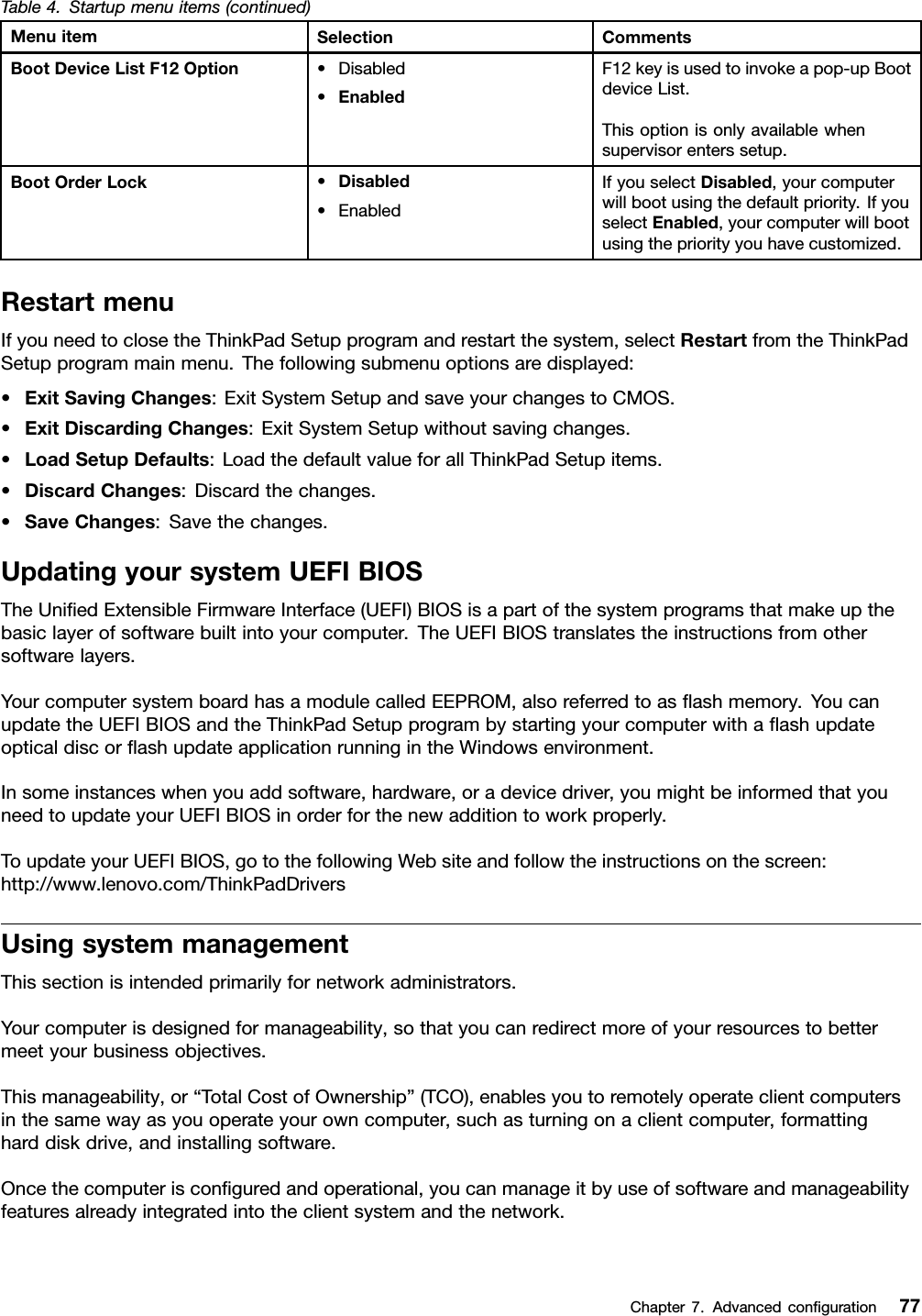 Table4.Startupmenuitems(continued)MenuitemSelectionCommentsBootDeviceListF12Option•Disabled•EnabledF12keyisusedtoinvokeapop-upBootdeviceList.Thisoptionisonlyavailablewhensupervisorenterssetup.BootOrderLock•Disabled•EnabledIfyouselectDisabled,yourcomputerwillbootusingthedefaultpriority.IfyouselectEnabled,yourcomputerwillbootusingthepriorityyouhavecustomized.RestartmenuIfyouneedtoclosetheThinkPadSetupprogramandrestartthesystem,selectRestartfromtheThinkPadSetupprogrammainmenu.Thefollowingsubmenuoptionsaredisplayed:•ExitSavingChanges:ExitSystemSetupandsaveyourchangestoCMOS.•ExitDiscardingChanges:ExitSystemSetupwithoutsavingchanges.•LoadSetupDefaults:LoadthedefaultvalueforallThinkPadSetupitems.•DiscardChanges:Discardthechanges.•SaveChanges:Savethechanges.UpdatingyoursystemUEFIBIOSTheUniedExtensibleFirmwareInterface(UEFI)BIOSisapartofthesystemprogramsthatmakeupthebasiclayerofsoftwarebuiltintoyourcomputer.TheUEFIBIOStranslatestheinstructionsfromothersoftwarelayers.YourcomputersystemboardhasamodulecalledEEPROM,alsoreferredtoasashmemory.YoucanupdatetheUEFIBIOSandtheThinkPadSetupprogrambystartingyourcomputerwithaashupdateopticaldiscorashupdateapplicationrunningintheWindowsenvironment.Insomeinstanceswhenyouaddsoftware,hardware,oradevicedriver,youmightbeinformedthatyouneedtoupdateyourUEFIBIOSinorderforthenewadditiontoworkproperly.ToupdateyourUEFIBIOS,gotothefollowingWebsiteandfollowtheinstructionsonthescreen:http://www.lenovo.com/ThinkPadDriversUsingsystemmanagementThissectionisintendedprimarilyfornetworkadministrators.Yourcomputerisdesignedformanageability,sothatyoucanredirectmoreofyourresourcestobettermeetyourbusinessobjectives.Thismanageability,or“TotalCostofOwnership”(TCO),enablesyoutoremotelyoperateclientcomputersinthesamewayasyouoperateyourowncomputer,suchasturningonaclientcomputer,formattingharddiskdrive,andinstallingsoftware.Oncethecomputerisconguredandoperational,youcanmanageitbyuseofsoftwareandmanageabilityfeaturesalreadyintegratedintotheclientsystemandthenetwork.Chapter7.Advancedconguration77