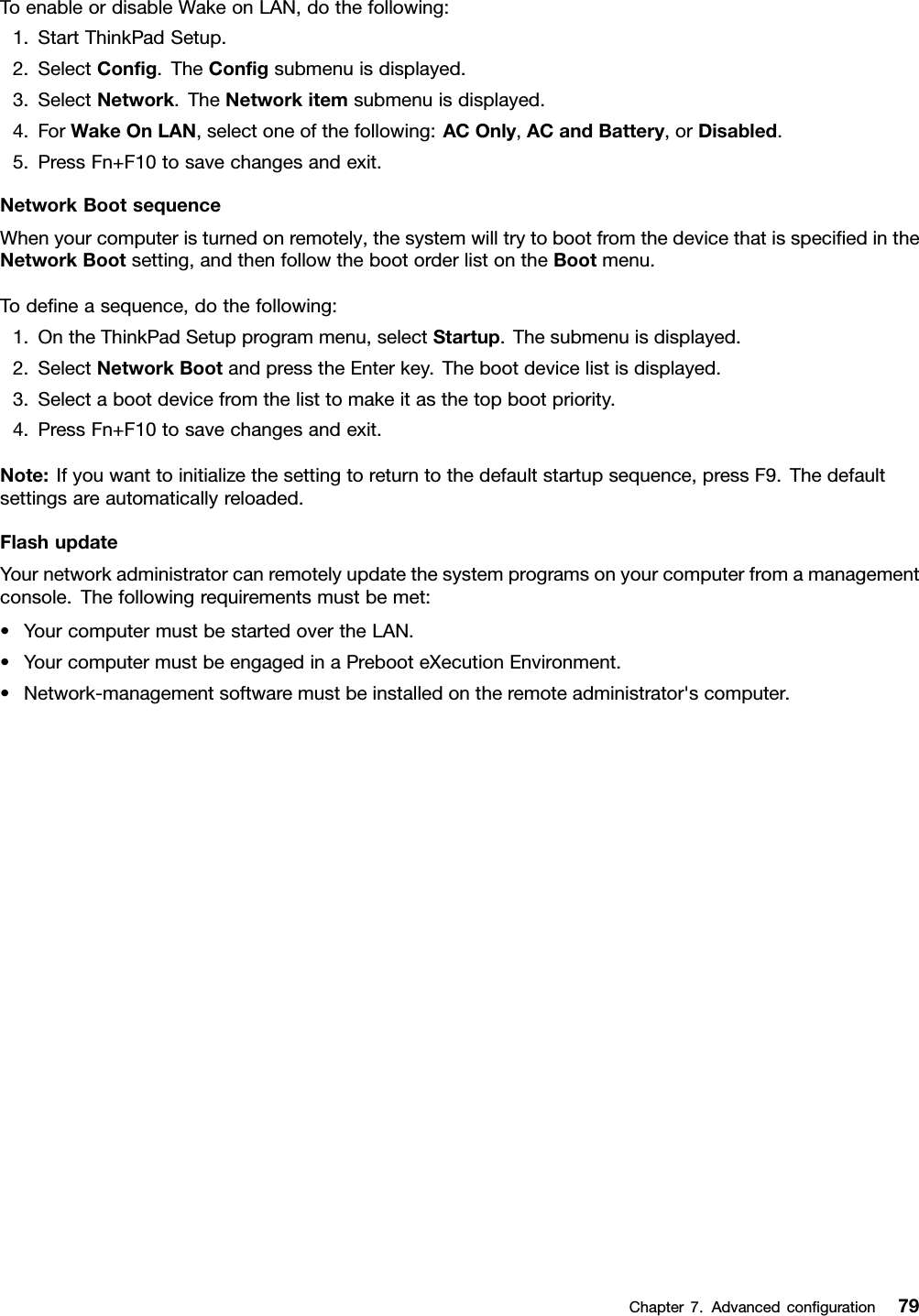 ToenableordisableWakeonLAN,dothefollowing:1.StartThinkPadSetup.2.SelectCong.TheCongsubmenuisdisplayed.3.SelectNetwork.TheNetworkitemsubmenuisdisplayed.4.ForWakeOnLAN,selectoneofthefollowing:ACOnly,ACandBattery,orDisabled.5.PressFn+F10tosavechangesandexit.NetworkBootsequenceWhenyourcomputeristurnedonremotely,thesystemwilltrytobootfromthedevicethatisspeciedintheNetworkBootsetting,andthenfollowthebootorderlistontheBootmenu.Todeneasequence,dothefollowing:1.OntheThinkPadSetupprogrammenu,selectStartup.Thesubmenuisdisplayed.2.SelectNetworkBootandpresstheEnterkey.Thebootdevicelistisdisplayed.3.Selectabootdevicefromthelisttomakeitasthetopbootpriority.4.PressFn+F10tosavechangesandexit.Note:Ifyouwanttoinitializethesettingtoreturntothedefaultstartupsequence,pressF9.Thedefaultsettingsareautomaticallyreloaded.FlashupdateYournetworkadministratorcanremotelyupdatethesystemprogramsonyourcomputerfromamanagementconsole.Thefollowingrequirementsmustbemet:•YourcomputermustbestartedovertheLAN.•YourcomputermustbeengagedinaPrebooteXecutionEnvironment.•Network-managementsoftwaremustbeinstalledontheremoteadministrator&apos;scomputer.Chapter7.Advancedconguration79