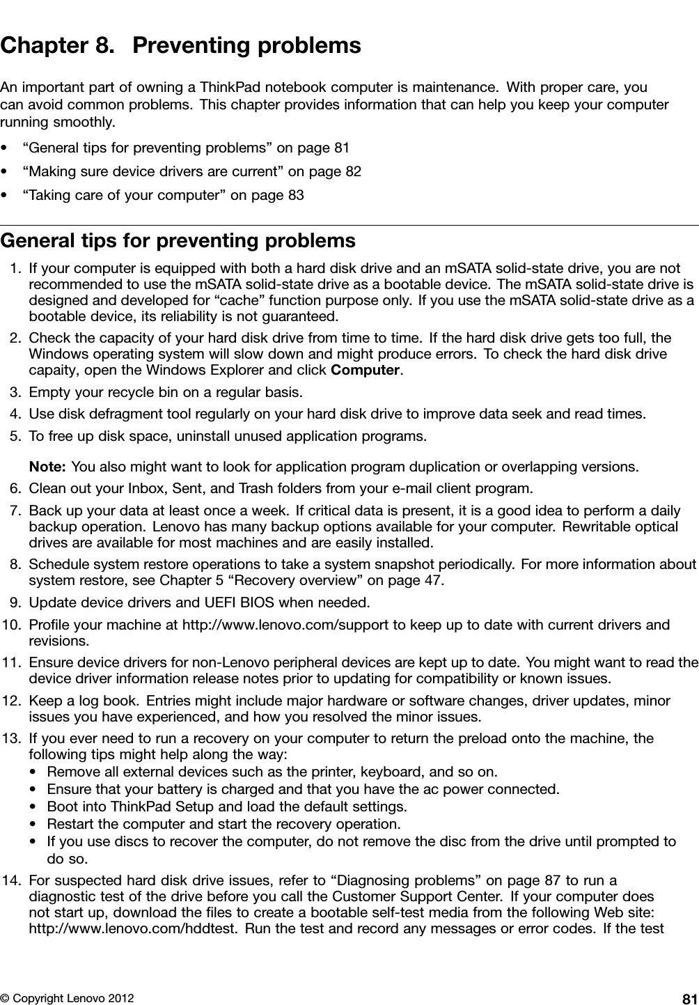 Chapter8.PreventingproblemsAnimportantpartofowningaThinkPadnotebookcomputerismaintenance.Withpropercare,youcanavoidcommonproblems.Thischapterprovidesinformationthatcanhelpyoukeepyourcomputerrunningsmoothly.•“Generaltipsforpreventingproblems”onpage81•“Makingsuredevicedriversarecurrent”onpage82•“Takingcareofyourcomputer”onpage83Generaltipsforpreventingproblems1.IfyourcomputerisequippedwithbothaharddiskdriveandanmSATAsolid-statedrive,youarenotrecommendedtousethemSATAsolid-statedriveasabootabledevice.ThemSATAsolid-statedriveisdesignedanddevelopedfor“cache”functionpurposeonly.IfyouusethemSATAsolid-statedriveasabootabledevice,itsreliabilityisnotguaranteed.2.Checkthecapacityofyourharddiskdrivefromtimetotime.Iftheharddiskdrivegetstoofull,theWindowsoperatingsystemwillslowdownandmightproduceerrors.Tochecktheharddiskdrivecapaity,opentheWindowsExplorerandclickComputer.3.Emptyyourrecyclebinonaregularbasis.4.Usediskdefragmenttoolregularlyonyourharddiskdrivetoimprovedataseekandreadtimes.5.Tofreeupdiskspace,uninstallunusedapplicationprograms.Note:Youalsomightwanttolookforapplicationprogramduplicationoroverlappingversions.6.CleanoutyourInbox,Sent,andTrashfoldersfromyoure-mailclientprogram.7.Backupyourdataatleastonceaweek.Ifcriticaldataispresent,itisagoodideatoperformadailybackupoperation.Lenovohasmanybackupoptionsavailableforyourcomputer.Rewritableopticaldrivesareavailableformostmachinesandareeasilyinstalled.8.Schedulesystemrestoreoperationstotakeasystemsnapshotperiodically.Formoreinformationaboutsystemrestore,seeChapter5“Recoveryoverview”onpage47.9.UpdatedevicedriversandUEFIBIOSwhenneeded.10.Proleyourmachineathttp://www.lenovo.com/supporttokeepuptodatewithcurrentdriversandrevisions.11.Ensuredevicedriversfornon-Lenovoperipheraldevicesarekeptuptodate.Youmightwanttoreadthedevicedriverinformationreleasenotespriortoupdatingforcompatibilityorknownissues.12.Keepalogbook.Entriesmightincludemajorhardwareorsoftwarechanges,driverupdates,minorissuesyouhaveexperienced,andhowyouresolvedtheminorissues.13.Ifyoueverneedtorunarecoveryonyourcomputertoreturnthepreloadontothemachine,thefollowingtipsmighthelpalongtheway:•Removeallexternaldevicessuchastheprinter,keyboard,andsoon.•Ensurethatyourbatteryischargedandthatyouhavetheacpowerconnected.•BootintoThinkPadSetupandloadthedefaultsettings.•Restartthecomputerandstarttherecoveryoperation.•Ifyouusediscstorecoverthecomputer,donotremovethediscfromthedriveuntilpromptedtodoso.14.Forsuspectedharddiskdriveissues,referto“Diagnosingproblems”onpage87torunadiagnostictestofthedrivebeforeyoucalltheCustomerSupportCenter.Ifyourcomputerdoesnotstartup,downloadthelestocreateabootableself-testmediafromthefollowingWebsite:http://www.lenovo.com/hddtest.Runthetestandrecordanymessagesorerrorcodes.Ifthetest©CopyrightLenovo201281