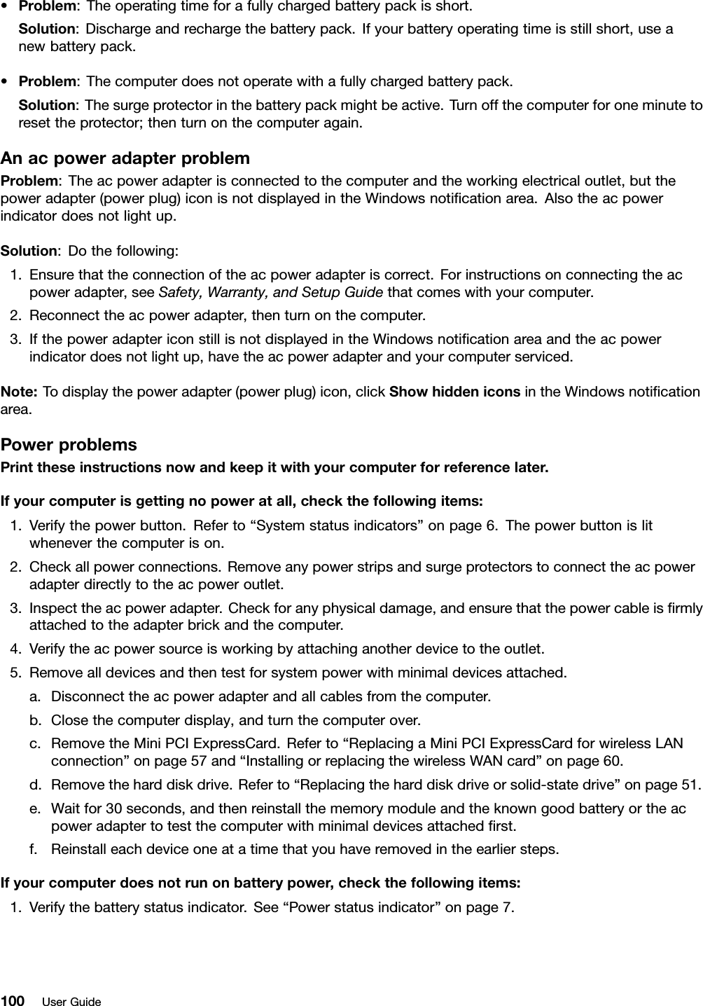 •Problem:Theoperatingtimeforafullychargedbatterypackisshort.Solution:Dischargeandrechargethebatterypack.Ifyourbatteryoperatingtimeisstillshort,useanewbatterypack.•Problem:Thecomputerdoesnotoperatewithafullychargedbatterypack.Solution:Thesurgeprotectorinthebatterypackmightbeactive.Turnoffthecomputerforoneminutetoresettheprotector;thenturnonthecomputeragain.AnacpoweradapterproblemProblem:Theacpoweradapterisconnectedtothecomputerandtheworkingelectricaloutlet,butthepoweradapter(powerplug)iconisnotdisplayedintheWindowsnoticationarea.Alsotheacpowerindicatordoesnotlightup.Solution:Dothefollowing:1.Ensurethattheconnectionoftheacpoweradapteriscorrect.Forinstructionsonconnectingtheacpoweradapter,seeSafety,Warranty,andSetupGuidethatcomeswithyourcomputer.2.Reconnecttheacpoweradapter,thenturnonthecomputer.3.IfthepoweradaptericonstillisnotdisplayedintheWindowsnoticationareaandtheacpowerindicatordoesnotlightup,havetheacpoweradapterandyourcomputerserviced.Note:Todisplaythepoweradapter(powerplug)icon,clickShowhiddeniconsintheWindowsnoticationarea.PowerproblemsPrinttheseinstructionsnowandkeepitwithyourcomputerforreferencelater.Ifyourcomputerisgettingnopoweratall,checkthefollowingitems:1.Verifythepowerbutton.Referto“Systemstatusindicators”onpage6.Thepowerbuttonislitwheneverthecomputerison.2.Checkallpowerconnections.Removeanypowerstripsandsurgeprotectorstoconnecttheacpoweradapterdirectlytotheacpoweroutlet.3.Inspecttheacpoweradapter.Checkforanyphysicaldamage,andensurethatthepowercableisrmlyattachedtotheadapterbrickandthecomputer.4.Verifytheacpowersourceisworkingbyattachinganotherdevicetotheoutlet.5.Removealldevicesandthentestforsystempowerwithminimaldevicesattached.a.Disconnecttheacpoweradapterandallcablesfromthecomputer.b.Closethecomputerdisplay,andturnthecomputerover.c.RemovetheMiniPCIExpressCard.Referto“ReplacingaMiniPCIExpressCardforwirelessLANconnection”onpage57and“InstallingorreplacingthewirelessWANcard”onpage60.d.Removetheharddiskdrive.Referto“Replacingtheharddiskdriveorsolid-statedrive”onpage51.e.Waitfor30seconds,andthenreinstallthememorymoduleandtheknowngoodbatteryortheacpoweradaptertotestthecomputerwithminimaldevicesattachedrst.f.Reinstalleachdeviceoneatatimethatyouhaveremovedintheearliersteps.Ifyourcomputerdoesnotrunonbatterypower,checkthefollowingitems:1.Verifythebatterystatusindicator.See“Powerstatusindicator”onpage7.100UserGuide