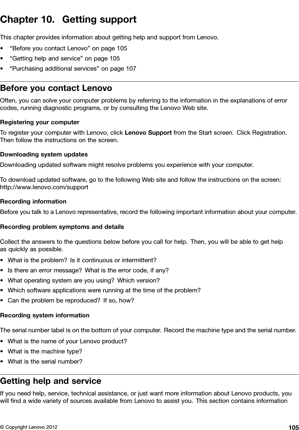 Chapter10.GettingsupportThischapterprovidesinformationaboutgettinghelpandsupportfromLenovo.•“BeforeyoucontactLenovo”onpage105•“Gettinghelpandservice”onpage105•“Purchasingadditionalservices”onpage107BeforeyoucontactLenovoOften,youcansolveyourcomputerproblemsbyreferringtotheinformationintheexplanationsoferrorcodes,runningdiagnosticprograms,orbyconsultingtheLenovoWebsite.RegisteringyourcomputerToregisteryourcomputerwithLenovo,clickLenovoSupportfromtheStartscreen.ClickRegistration.Thenfollowtheinstructionsonthescreen.DownloadingsystemupdatesDownloadingupdatedsoftwaremightresolveproblemsyouexperiencewithyourcomputer.Todownloadupdatedsoftware,gotothefollowingWebsiteandfollowtheinstructionsonthescreen:http://www.lenovo.com/supportRecordinginformationBeforeyoutalktoaLenovorepresentative,recordthefollowingimportantinformationaboutyourcomputer.RecordingproblemsymptomsanddetailsCollecttheanswerstothequestionsbelowbeforeyoucallforhelp.Then,youwillbeabletogethelpasquicklyaspossible.•Whatistheproblem?Isitcontinuousorintermittent?•Isthereanerrormessage?Whatistheerrorcode,ifany?•Whatoperatingsystemareyouusing?Whichversion?•Whichsoftwareapplicationswererunningatthetimeoftheproblem?•Cantheproblembereproduced?Ifso,how?RecordingsysteminformationTheserialnumberlabelisonthebottomofyourcomputer.Recordthemachinetypeandtheserialnumber.•WhatisthenameofyourLenovoproduct?•Whatisthemachinetype?•Whatistheserialnumber?GettinghelpandserviceIfyouneedhelp,service,technicalassistance,orjustwantmoreinformationaboutLenovoproducts,youwillndawidevarietyofsourcesavailablefromLenovotoassistyou.Thissectioncontainsinformation©CopyrightLenovo2012105