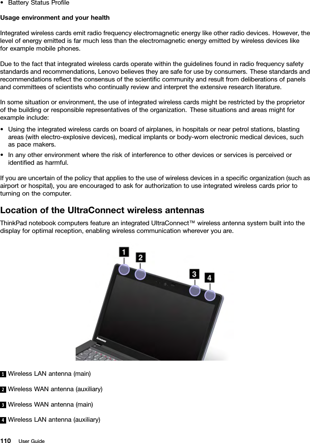 •BatteryStatusProleUsageenvironmentandyourhealthIntegratedwirelesscardsemitradiofrequencyelectromagneticenergylikeotherradiodevices.However,thelevelofenergyemittedisfarmuchlessthantheelectromagneticenergyemittedbywirelessdeviceslikeforexamplemobilephones.Duetothefactthatintegratedwirelesscardsoperatewithintheguidelinesfoundinradiofrequencysafetystandardsandrecommendations,Lenovobelievestheyaresafeforusebyconsumers.Thesestandardsandrecommendationsreecttheconsensusofthescienticcommunityandresultfromdeliberationsofpanelsandcommitteesofscientistswhocontinuallyreviewandinterprettheextensiveresearchliterature.Insomesituationorenvironment,theuseofintegratedwirelesscardsmightberestrictedbytheproprietorofthebuildingorresponsiblerepresentativesoftheorganization.Thesesituationsandareasmightforexampleinclude:•Usingtheintegratedwirelesscardsonboardofairplanes,inhospitalsornearpetrolstations,blastingareas(withelectro-explosivedevices),medicalimplantsorbody-wornelectronicmedicaldevices,suchaspacemakers.•Inanyotherenvironmentwheretheriskofinterferencetootherdevicesorservicesisperceivedoridentiedasharmful.Ifyouareuncertainofthepolicythatappliestotheuseofwirelessdevicesinaspecicorganization(suchasairportorhospital),youareencouragedtoaskforauthorizationtouseintegratedwirelesscardspriortoturningonthecomputer.LocationoftheUltraConnectwirelessantennasThinkPadnotebookcomputersfeatureanintegratedUltraConnect™wirelessantennasystembuiltintothedisplayforoptimalreception,enablingwirelesscommunicationwhereveryouare.1WirelessLANantenna(main)2WirelessWANantenna(auxiliary)3WirelessWANantenna(main)4WirelessLANantenna(auxiliary)110UserGuide