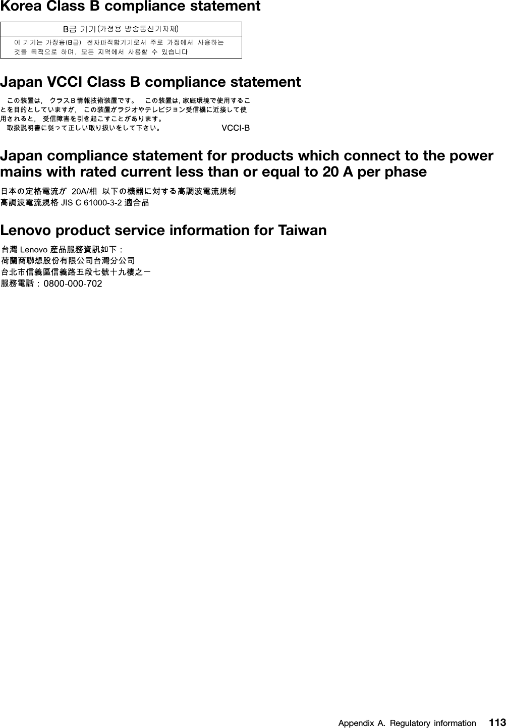 KoreaClassBcompliancestatementJapanVCCIClassBcompliancestatementJapancompliancestatementforproductswhichconnecttothepowermainswithratedcurrentlessthanorequalto20AperphaseLenovoproductserviceinformationforTaiwanAppendixA.Regulatoryinformation113