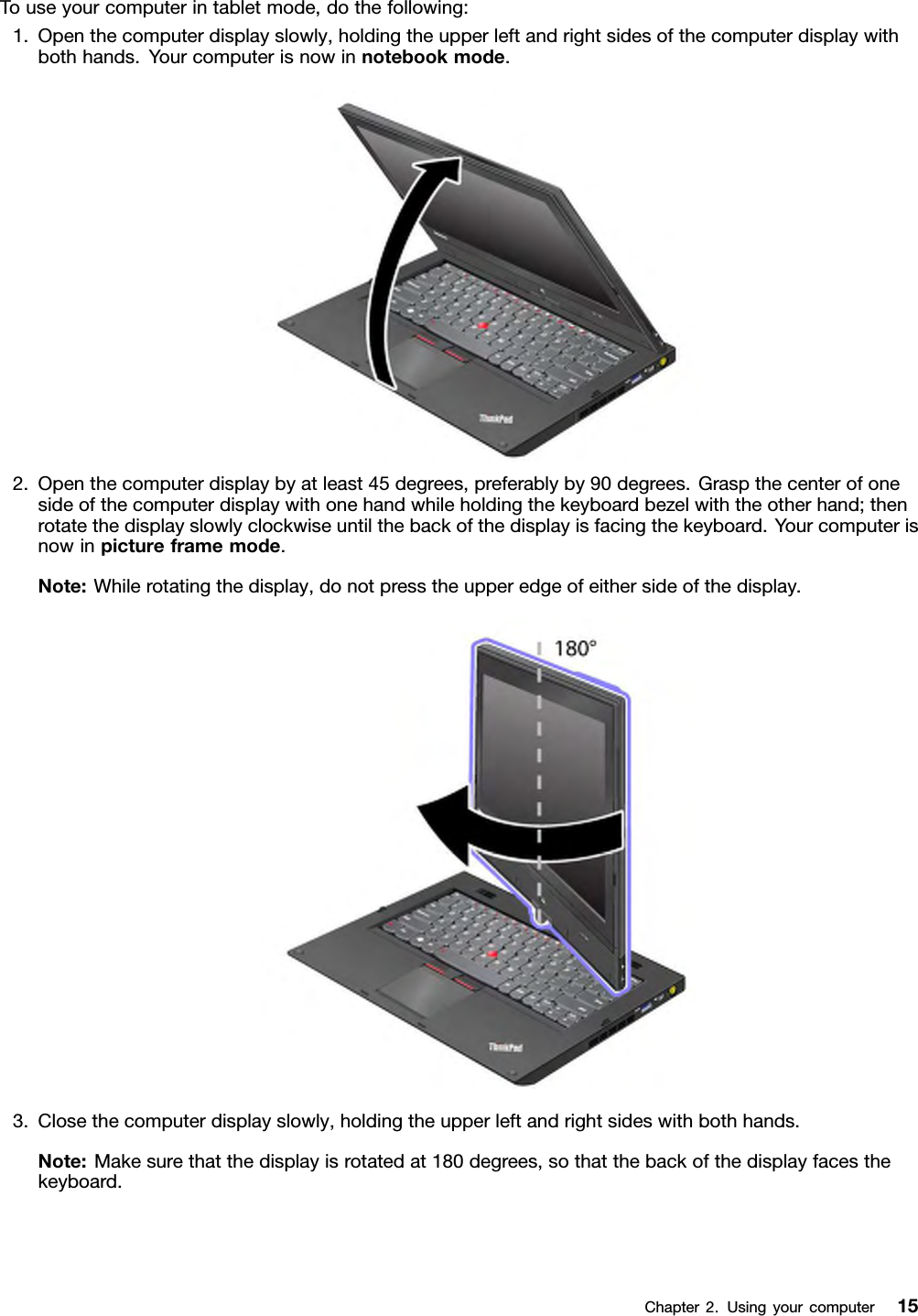 Touseyourcomputerintabletmode,dothefollowing:1.Openthecomputerdisplayslowly,holdingtheupperleftandrightsidesofthecomputerdisplaywithbothhands.Yourcomputerisnowinnotebookmode.2.Openthecomputerdisplaybyatleast45degrees,preferablyby90degrees.Graspthecenterofonesideofthecomputerdisplaywithonehandwhileholdingthekeyboardbezelwiththeotherhand;thenrotatethedisplayslowlyclockwiseuntilthebackofthedisplayisfacingthekeyboard.Yourcomputerisnowinpictureframemode.Note:Whilerotatingthedisplay,donotpresstheupperedgeofeithersideofthedisplay.3.Closethecomputerdisplayslowly,holdingtheupperleftandrightsideswithbothhands.Note:Makesurethatthedisplayisrotatedat180degrees,sothatthebackofthedisplayfacesthekeyboard.Chapter2.Usingyourcomputer15