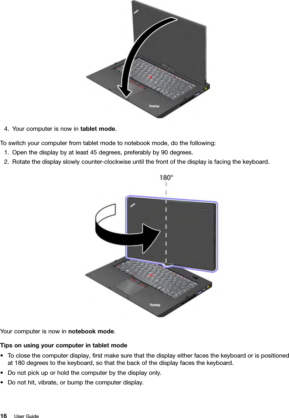 4.Yourcomputerisnowintabletmode.Toswitchyourcomputerfromtabletmodetonotebookmode,dothefollowing:1.Openthedisplaybyatleast45degrees,preferablyby90degrees.2.Rotatethedisplayslowlycounter-clockwiseuntilthefrontofthedisplayisfacingthekeyboard.Yourcomputerisnowinnotebookmode.Tipsonusingyourcomputerintabletmode•Toclosethecomputerdisplay,rstmakesurethatthedisplayeitherfacesthekeyboardorispositionedat180degreestothekeyboard,sothatthebackofthedisplayfacesthekeyboard.•Donotpickuporholdthecomputerbythedisplayonly.•Donothit,vibrate,orbumpthecomputerdisplay.16UserGuide