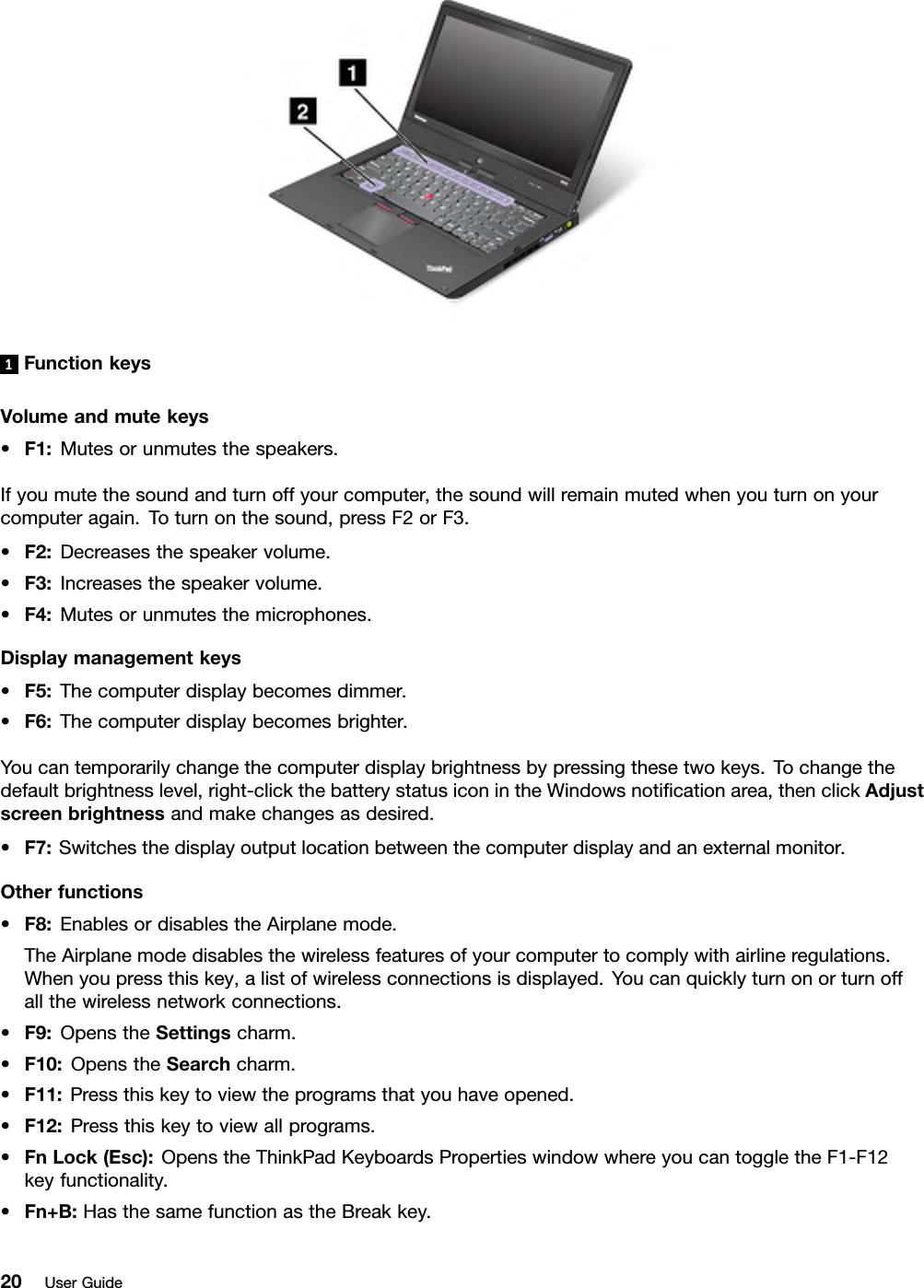 1FunctionkeysVolumeandmutekeys•F1:Mutesorunmutesthespeakers.Ifyoumutethesoundandturnoffyourcomputer,thesoundwillremainmutedwhenyouturnonyourcomputeragain.Toturnonthesound,pressF2orF3.•F2:Decreasesthespeakervolume.•F3:Increasesthespeakervolume.•F4:Mutesorunmutesthemicrophones.Displaymanagementkeys•F5:Thecomputerdisplaybecomesdimmer.•F6:Thecomputerdisplaybecomesbrighter.Youcantemporarilychangethecomputerdisplaybrightnessbypressingthesetwokeys.Tochangethedefaultbrightnesslevel,right-clickthebatterystatusiconintheWindowsnoticationarea,thenclickAdjustscreenbrightnessandmakechangesasdesired.•F7:Switchesthedisplayoutputlocationbetweenthecomputerdisplayandanexternalmonitor.Otherfunctions•F8:EnablesordisablestheAirplanemode.TheAirplanemodedisablesthewirelessfeaturesofyourcomputertocomplywithairlineregulations.Whenyoupressthiskey,alistofwirelessconnectionsisdisplayed.Youcanquicklyturnonorturnoffallthewirelessnetworkconnections.•F9:OpenstheSettingscharm.•F10:OpenstheSearchcharm.•F11:Pressthiskeytoviewtheprogramsthatyouhaveopened.•F12:Pressthiskeytoviewallprograms.•FnLock(Esc):OpenstheThinkPadKeyboardsPropertieswindowwhereyoucantoggletheF1-F12keyfunctionality.•Fn+B:HasthesamefunctionastheBreakkey.20UserGuide