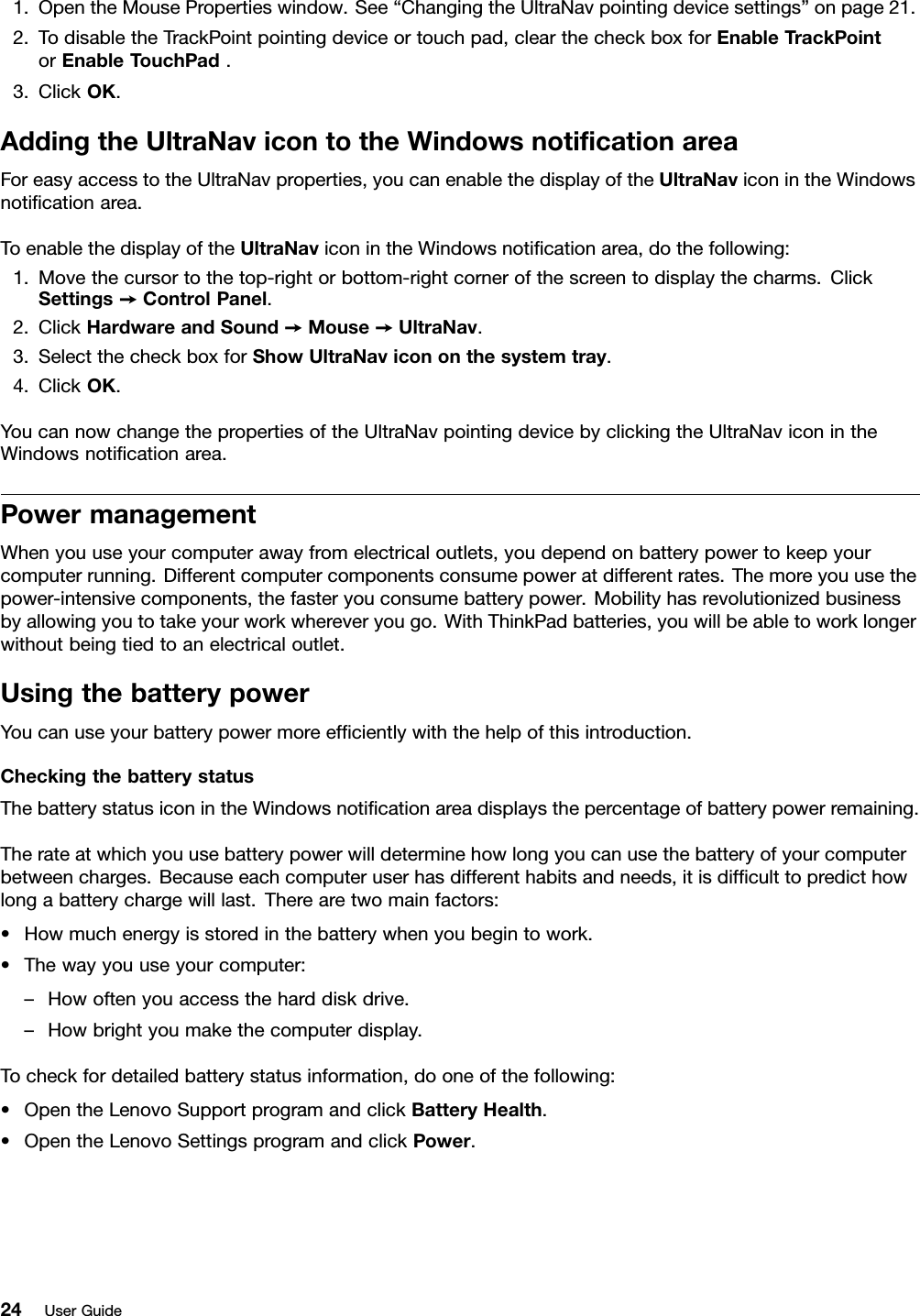 1.OpentheMousePropertieswindow.See“ChangingtheUltraNavpointingdevicesettings”onpage21.2.TodisabletheTrackPointpointingdeviceortouchpad,clearthecheckboxforEnableTrackPointorEnableTouchPad.3.ClickOK.AddingtheUltraNavicontotheWindowsnoticationareaForeasyaccesstotheUltraNavproperties,youcanenablethedisplayoftheUltraNaviconintheWindowsnoticationarea.ToenablethedisplayoftheUltraNaviconintheWindowsnoticationarea,dothefollowing:1.Movethecursortothetop-rightorbottom-rightcornerofthescreentodisplaythecharms.ClickSettings➙ControlPanel.2.ClickHardwareandSound➙Mouse➙UltraNav.3.SelectthecheckboxforShowUltraNavicononthesystemtray.4.ClickOK.YoucannowchangethepropertiesoftheUltraNavpointingdevicebyclickingtheUltraNaviconintheWindowsnoticationarea.PowermanagementWhenyouuseyourcomputerawayfromelectricaloutlets,youdependonbatterypowertokeepyourcomputerrunning.Differentcomputercomponentsconsumepoweratdifferentrates.Themoreyouusethepower-intensivecomponents,thefasteryouconsumebatterypower.Mobilityhasrevolutionizedbusinessbyallowingyoutotakeyourworkwhereveryougo.WithThinkPadbatteries,youwillbeabletoworklongerwithoutbeingtiedtoanelectricaloutlet.UsingthebatterypowerYoucanuseyourbatterypowermoreefcientlywiththehelpofthisintroduction.CheckingthebatterystatusThebatterystatusiconintheWindowsnoticationareadisplaysthepercentageofbatterypowerremaining.Therateatwhichyouusebatterypowerwilldeterminehowlongyoucanusethebatteryofyourcomputerbetweencharges.Becauseeachcomputeruserhasdifferenthabitsandneeds,itisdifculttopredicthowlongabatterychargewilllast.Therearetwomainfactors:•Howmuchenergyisstoredinthebatterywhenyoubegintowork.•Thewayyouuseyourcomputer:–Howoftenyouaccesstheharddiskdrive.–Howbrightyoumakethecomputerdisplay.Tocheckfordetailedbatterystatusinformation,dooneofthefollowing:•OpentheLenovoSupportprogramandclickBatteryHealth.•OpentheLenovoSettingsprogramandclickPower.24UserGuide