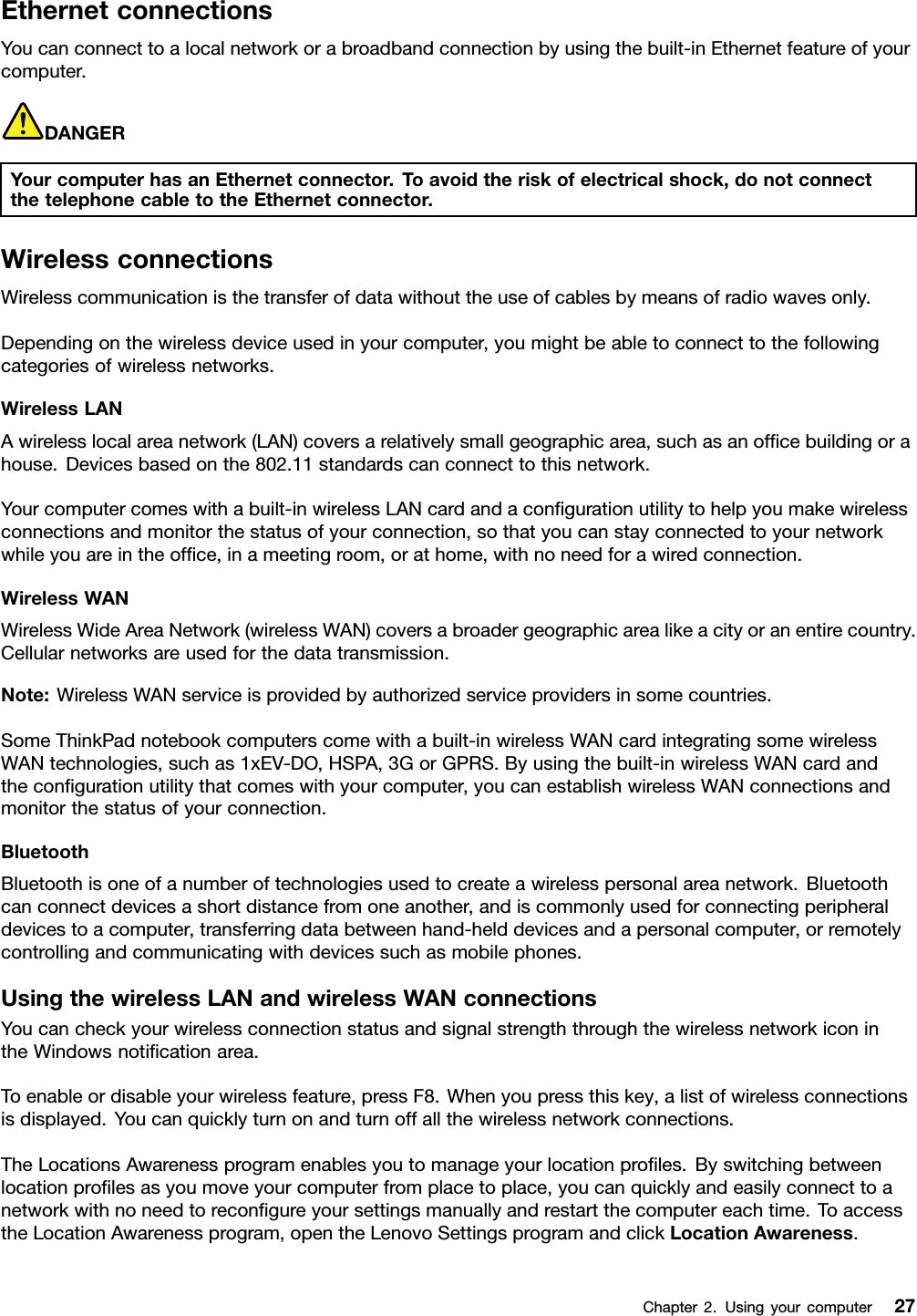 EthernetconnectionsYoucanconnecttoalocalnetworkorabroadbandconnectionbyusingthebuilt-inEthernetfeatureofyourcomputer.DANGERYourcomputerhasanEthernetconnector.Toavoidtheriskofelectricalshock,donotconnectthetelephonecabletotheEthernetconnector.WirelessconnectionsWirelesscommunicationisthetransferofdatawithouttheuseofcablesbymeansofradiowavesonly.Dependingonthewirelessdeviceusedinyourcomputer,youmightbeabletoconnecttothefollowingcategoriesofwirelessnetworks.WirelessLANAwirelesslocalareanetwork(LAN)coversarelativelysmallgeographicarea,suchasanofcebuildingorahouse.Devicesbasedonthe802.11standardscanconnecttothisnetwork.Yourcomputercomeswithabuilt-inwirelessLANcardandacongurationutilitytohelpyoumakewirelessconnectionsandmonitorthestatusofyourconnection,sothatyoucanstayconnectedtoyournetworkwhileyouareintheofce,inameetingroom,orathome,withnoneedforawiredconnection.WirelessWANWirelessWideAreaNetwork(wirelessWAN)coversabroadergeographicarealikeacityoranentirecountry.Cellularnetworksareusedforthedatatransmission.Note:WirelessWANserviceisprovidedbyauthorizedserviceprovidersinsomecountries.SomeThinkPadnotebookcomputerscomewithabuilt-inwirelessWANcardintegratingsomewirelessWANtechnologies,suchas1xEV-DO,HSPA,3GorGPRS.Byusingthebuilt-inwirelessWANcardandthecongurationutilitythatcomeswithyourcomputer,youcanestablishwirelessWANconnectionsandmonitorthestatusofyourconnection.BluetoothBluetoothisoneofanumberoftechnologiesusedtocreateawirelesspersonalareanetwork.Bluetoothcanconnectdevicesashortdistancefromoneanother,andiscommonlyusedforconnectingperipheraldevicestoacomputer,transferringdatabetweenhand-helddevicesandapersonalcomputer,orremotelycontrollingandcommunicatingwithdevicessuchasmobilephones.UsingthewirelessLANandwirelessWANconnectionsYoucancheckyourwirelessconnectionstatusandsignalstrengththroughthewirelessnetworkiconintheWindowsnoticationarea.Toenableordisableyourwirelessfeature,pressF8.Whenyoupressthiskey,alistofwirelessconnectionsisdisplayed.Youcanquicklyturnonandturnoffallthewirelessnetworkconnections.TheLocationsAwarenessprogramenablesyoutomanageyourlocationproles.Byswitchingbetweenlocationprolesasyoumoveyourcomputerfromplacetoplace,youcanquicklyandeasilyconnecttoanetworkwithnoneedtorecongureyoursettingsmanuallyandrestartthecomputereachtime.ToaccesstheLocationAwarenessprogram,opentheLenovoSettingsprogramandclickLocationAwareness.Chapter2.Usingyourcomputer27