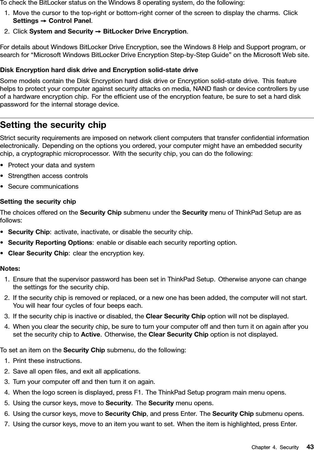 TochecktheBitLockerstatusontheWindows8operatingsystem,dothefollowing:1.Movethecursortothetop-rightorbottom-rightcornerofthescreentodisplaythecharms.ClickSettings➙ControlPanel.2.ClickSystemandSecurity➙BitLockerDriveEncryption.FordetailsaboutWindowsBitLockerDriveEncryption,seetheWindows8HelpandSupportprogram,orsearchfor“MicrosoftWindowsBitLockerDriveEncryptionStep-by-StepGuide”ontheMicrosoftWebsite.DiskEncryptionharddiskdriveandEncryptionsolid-statedriveSomemodelscontaintheDiskEncryptionharddiskdriveorEncryptionsolid-statedrive.Thisfeaturehelpstoprotectyourcomputeragainstsecurityattacksonmedia,NANDashordevicecontrollersbyuseofahardwareencryptionchip.Fortheefcientuseoftheencryptionfeature,besuretosetaharddiskpasswordfortheinternalstoragedevice.SettingthesecuritychipStrictsecurityrequirementsareimposedonnetworkclientcomputersthattransfercondentialinformationelectronically.Dependingontheoptionsyouordered,yourcomputermighthaveanembeddedsecuritychip,acryptographicmicroprocessor.Withthesecuritychip,youcandothefollowing:•Protectyourdataandsystem•Strengthenaccesscontrols•SecurecommunicationsSettingthesecuritychipThechoicesofferedontheSecurityChipsubmenuundertheSecuritymenuofThinkPadSetupareasfollows:•SecurityChip:activate,inactivate,ordisablethesecuritychip.•SecurityReportingOptions:enableordisableeachsecurityreportingoption.•ClearSecurityChip:cleartheencryptionkey.Notes:1.EnsurethatthesupervisorpasswordhasbeensetinThinkPadSetup.Otherwiseanyonecanchangethesettingsforthesecuritychip.2.Ifthesecuritychipisremovedorreplaced,oranewonehasbeenadded,thecomputerwillnotstart.Youwillhearfourcyclesoffourbeepseach.3.Ifthesecuritychipisinactiveordisabled,theClearSecurityChipoptionwillnotbedisplayed.4.Whenyouclearthesecuritychip,besuretoturnyourcomputeroffandthenturnitonagainafteryousetthesecuritychiptoActive.Otherwise,theClearSecurityChipoptionisnotdisplayed.TosetanitemontheSecurityChipsubmenu,dothefollowing:1.Printtheseinstructions.2.Saveallopenles,andexitallapplications.3.Turnyourcomputeroffandthenturnitonagain.4.Whenthelogoscreenisdisplayed,pressF1.TheThinkPadSetupprogrammainmenuopens.5.Usingthecursorkeys,movetoSecurity.TheSecuritymenuopens.6.Usingthecursorkeys,movetoSecurityChip,andpressEnter.TheSecurityChipsubmenuopens.7.Usingthecursorkeys,movetoanitemyouwanttoset.Whentheitemishighlighted,pressEnter.Chapter4.Security43