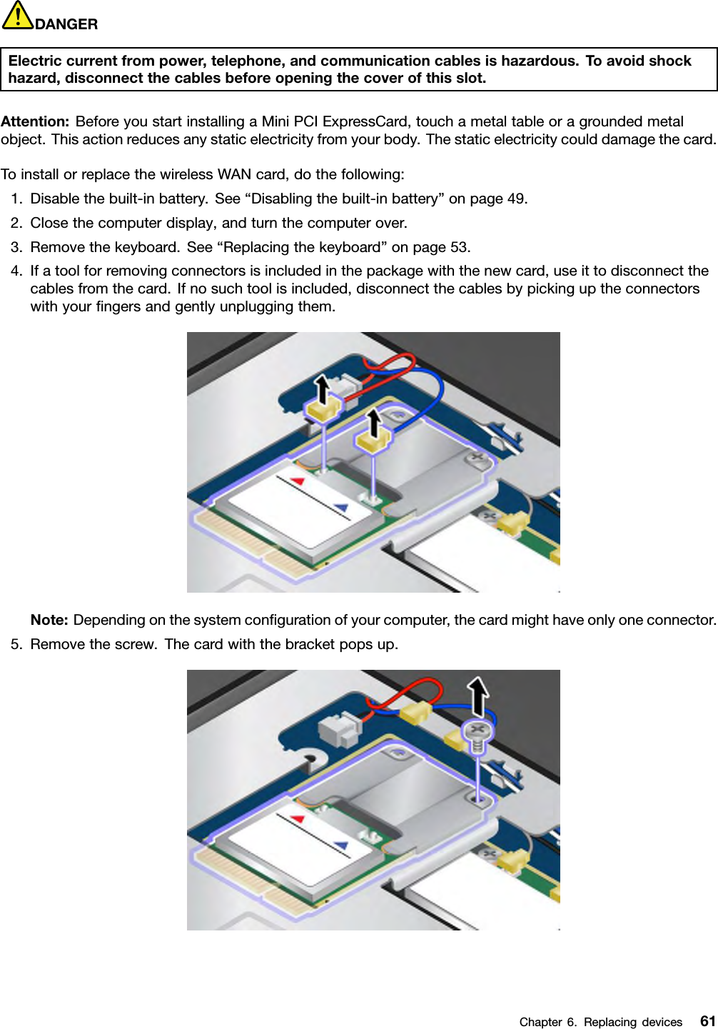 DANGERElectriccurrentfrompower,telephone,andcommunicationcablesishazardous.Toavoidshockhazard,disconnectthecablesbeforeopeningthecoverofthisslot.Attention:BeforeyoustartinstallingaMiniPCIExpressCard,touchametaltableoragroundedmetalobject.Thisactionreducesanystaticelectricityfromyourbody.Thestaticelectricitycoulddamagethecard.ToinstallorreplacethewirelessWANcard,dothefollowing:1.Disablethebuilt-inbattery.See“Disablingthebuilt-inbattery”onpage49.2.Closethecomputerdisplay,andturnthecomputerover.3.Removethekeyboard.See“Replacingthekeyboard”onpage53.4.Ifatoolforremovingconnectorsisincludedinthepackagewiththenewcard,useittodisconnectthecablesfromthecard.Ifnosuchtoolisincluded,disconnectthecablesbypickinguptheconnectorswithyourngersandgentlyunpluggingthem.Note:Dependingonthesystemcongurationofyourcomputer,thecardmighthaveonlyoneconnector.5.Removethescrew.Thecardwiththebracketpopsup.Chapter6.Replacingdevices61