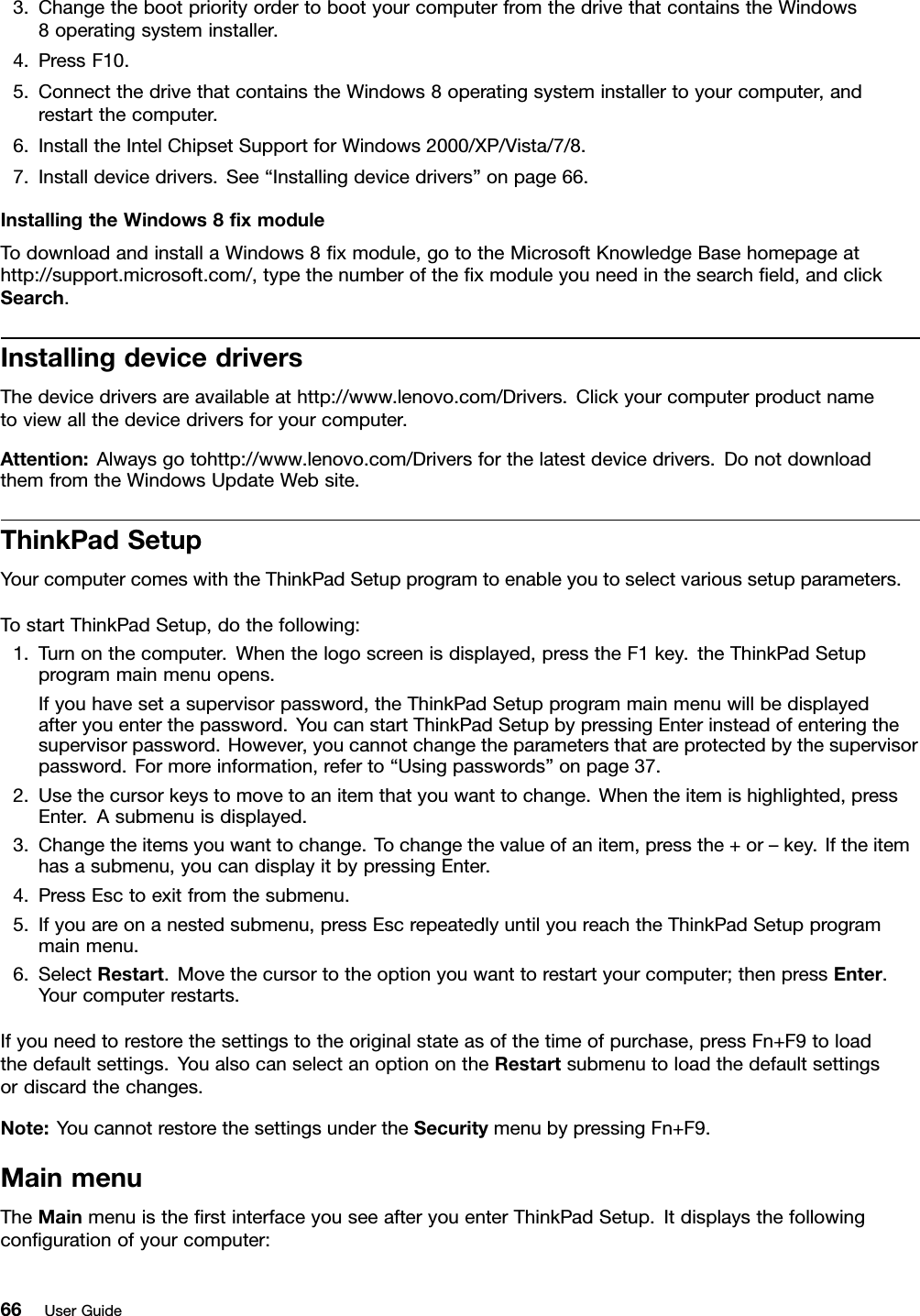 3.ChangethebootpriorityordertobootyourcomputerfromthedrivethatcontainstheWindows8operatingsysteminstaller.4.PressF10.5.ConnectthedrivethatcontainstheWindows8operatingsysteminstallertoyourcomputer,andrestartthecomputer.6.InstalltheIntelChipsetSupportforWindows2000/XP/Vista/7/8.7.Installdevicedrivers.See“Installingdevicedrivers”onpage66.InstallingtheWindows8xmoduleTodownloadandinstallaWindows8xmodule,gototheMicrosoftKnowledgeBasehomepageathttp://support.microsoft.com/,typethenumberofthexmoduleyouneedinthesearcheld,andclickSearch.InstallingdevicedriversThedevicedriversareavailableathttp://www.lenovo.com/Drivers.Clickyourcomputerproductnametoviewallthedevicedriversforyourcomputer.Attention:Alwaysgotohttp://www.lenovo.com/Driversforthelatestdevicedrivers.DonotdownloadthemfromtheWindowsUpdateWebsite.ThinkPadSetupYourcomputercomeswiththeThinkPadSetupprogramtoenableyoutoselectvarioussetupparameters.TostartThinkPadSetup,dothefollowing:1.Turnonthecomputer.Whenthelogoscreenisdisplayed,presstheF1key.theThinkPadSetupprogrammainmenuopens.Ifyouhavesetasupervisorpassword,theThinkPadSetupprogrammainmenuwillbedisplayedafteryouenterthepassword.YoucanstartThinkPadSetupbypressingEnterinsteadofenteringthesupervisorpassword.However,youcannotchangetheparametersthatareprotectedbythesupervisorpassword.Formoreinformation,referto“Usingpasswords”onpage37.2.Usethecursorkeystomovetoanitemthatyouwanttochange.Whentheitemishighlighted,pressEnter.Asubmenuisdisplayed.3.Changetheitemsyouwanttochange.Tochangethevalueofanitem,pressthe+or–key.Iftheitemhasasubmenu,youcandisplayitbypressingEnter.4.PressEsctoexitfromthesubmenu.5.Ifyouareonanestedsubmenu,pressEscrepeatedlyuntilyoureachtheThinkPadSetupprogrammainmenu.6.SelectRestart.Movethecursortotheoptionyouwanttorestartyourcomputer;thenpressEnter.Yourcomputerrestarts.Ifyouneedtorestorethesettingstotheoriginalstateasofthetimeofpurchase,pressFn+F9toloadthedefaultsettings.YoualsocanselectanoptionontheRestartsubmenutoloadthedefaultsettingsordiscardthechanges.Note:YoucannotrestorethesettingsundertheSecuritymenubypressingFn+F9.MainmenuTheMainmenuistherstinterfaceyouseeafteryouenterThinkPadSetup.Itdisplaysthefollowingcongurationofyourcomputer:66UserGuide