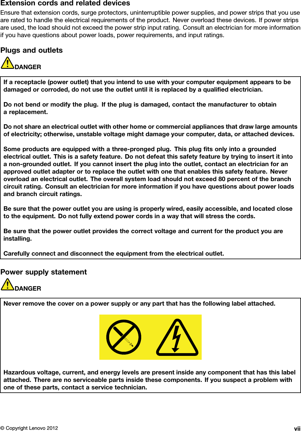ExtensioncordsandrelateddevicesEnsurethatextensioncords,surgeprotectors,uninterruptiblepowersupplies,andpowerstripsthatyouuseareratedtohandletheelectricalrequirementsoftheproduct.Neveroverloadthesedevices.Ifpowerstripsareused,theloadshouldnotexceedthepowerstripinputrating.Consultanelectricianformoreinformationifyouhavequestionsaboutpowerloads,powerrequirements,andinputratings.PlugsandoutletsDANGERIfareceptacle(poweroutlet)thatyouintendtousewithyourcomputerequipmentappearstobedamagedorcorroded,donotusetheoutletuntilitisreplacedbyaqualiedelectrician.Donotbendormodifytheplug.Iftheplugisdamaged,contactthemanufacturertoobtainareplacement.Donotshareanelectricaloutletwithotherhomeorcommercialappliancesthatdrawlargeamountsofelectricity;otherwise,unstablevoltagemightdamageyourcomputer,data,orattacheddevices.Someproductsareequippedwithathree-prongedplug.Thisplugtsonlyintoagroundedelectricaloutlet.Thisisasafetyfeature.Donotdefeatthissafetyfeaturebytryingtoinsertitintoanon-groundedoutlet.Ifyoucannotinserttheplugintotheoutlet,contactanelectricianforanapprovedoutletadapterortoreplacetheoutletwithonethatenablesthissafetyfeature.Neveroverloadanelectricaloutlet.Theoverallsystemloadshouldnotexceed80percentofthebranchcircuitrating.Consultanelectricianformoreinformationifyouhavequestionsaboutpowerloadsandbranchcircuitratings.Besurethatthepoweroutletyouareusingisproperlywired,easilyaccessible,andlocatedclosetotheequipment.Donotfullyextendpowercordsinawaythatwillstressthecords.Besurethatthepoweroutletprovidesthecorrectvoltageandcurrentfortheproductyouareinstalling.Carefullyconnectanddisconnecttheequipmentfromtheelectricaloutlet.PowersupplystatementDANGERNeverremovethecoveronapowersupplyoranypartthathasthefollowinglabelattached.Hazardousvoltage,current,andenergylevelsarepresentinsideanycomponentthathasthislabelattached.Therearenoserviceablepartsinsidethesecomponents.Ifyoususpectaproblemwithoneoftheseparts,contactaservicetechnician.©CopyrightLenovo2012vii