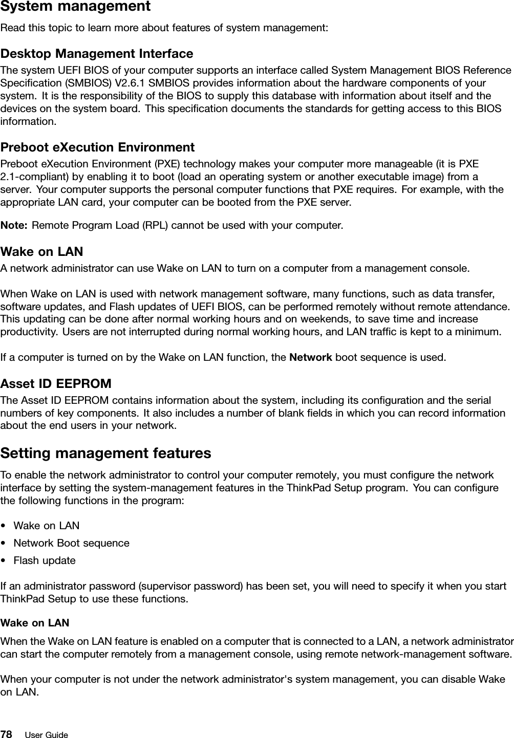 SystemmanagementReadthistopictolearnmoreaboutfeaturesofsystemmanagement:DesktopManagementInterfaceThesystemUEFIBIOSofyourcomputersupportsaninterfacecalledSystemManagementBIOSReferenceSpecication(SMBIOS)V2.6.1SMBIOSprovidesinformationaboutthehardwarecomponentsofyoursystem.ItistheresponsibilityoftheBIOStosupplythisdatabasewithinformationaboutitselfandthedevicesonthesystemboard.ThisspecicationdocumentsthestandardsforgettingaccesstothisBIOSinformation.PrebooteXecutionEnvironmentPrebooteXecutionEnvironment(PXE)technologymakesyourcomputermoremanageable(itisPXE2.1-compliant)byenablingittoboot(loadanoperatingsystemoranotherexecutableimage)fromaserver.YourcomputersupportsthepersonalcomputerfunctionsthatPXErequires.Forexample,withtheappropriateLANcard,yourcomputercanbebootedfromthePXEserver.Note:RemoteProgramLoad(RPL)cannotbeusedwithyourcomputer.WakeonLANAnetworkadministratorcanuseWakeonLANtoturnonacomputerfromamanagementconsole.WhenWakeonLANisusedwithnetworkmanagementsoftware,manyfunctions,suchasdatatransfer,softwareupdates,andFlashupdatesofUEFIBIOS,canbeperformedremotelywithoutremoteattendance.Thisupdatingcanbedoneafternormalworkinghoursandonweekends,tosavetimeandincreaseproductivity.Usersarenotinterruptedduringnormalworkinghours,andLANtrafciskepttoaminimum.IfacomputeristurnedonbytheWakeonLANfunction,theNetworkbootsequenceisused.AssetIDEEPROMTheAssetIDEEPROMcontainsinformationaboutthesystem,includingitscongurationandtheserialnumbersofkeycomponents.Italsoincludesanumberofblankeldsinwhichyoucanrecordinformationabouttheendusersinyournetwork.SettingmanagementfeaturesToenablethenetworkadministratortocontrolyourcomputerremotely,youmustcongurethenetworkinterfacebysettingthesystem-managementfeaturesintheThinkPadSetupprogram.Youcancongurethefollowingfunctionsintheprogram:•WakeonLAN•NetworkBootsequence•FlashupdateIfanadministratorpassword(supervisorpassword)hasbeenset,youwillneedtospecifyitwhenyoustartThinkPadSetuptousethesefunctions.WakeonLANWhentheWakeonLANfeatureisenabledonacomputerthatisconnectedtoaLAN,anetworkadministratorcanstartthecomputerremotelyfromamanagementconsole,usingremotenetwork-managementsoftware.Whenyourcomputerisnotunderthenetworkadministrator&apos;ssystemmanagement,youcandisableWakeonLAN.78UserGuide