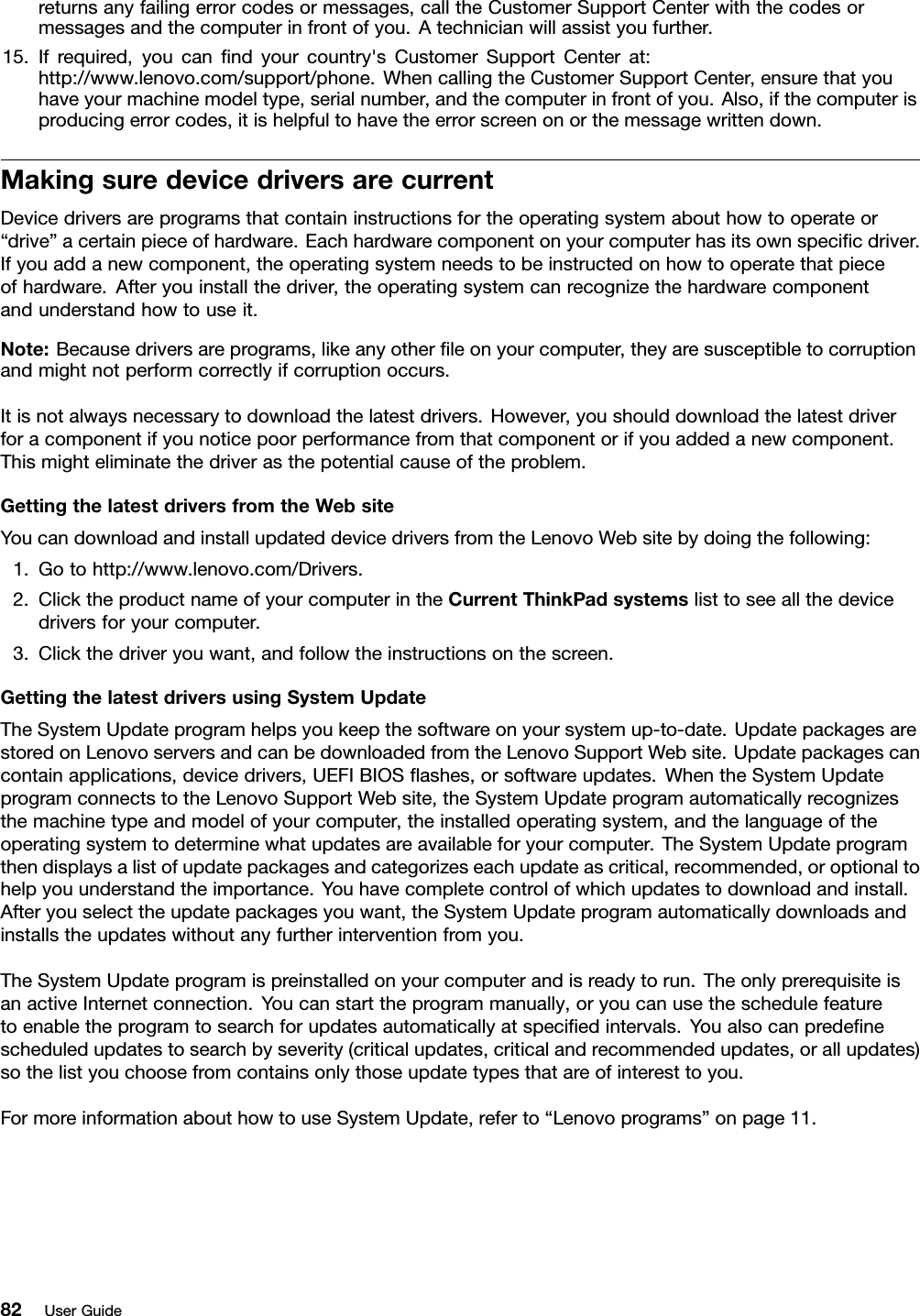 returnsanyfailingerrorcodesormessages,calltheCustomerSupportCenterwiththecodesormessagesandthecomputerinfrontofyou.Atechnicianwillassistyoufurther.15.Ifrequired,youcanndyourcountry&apos;sCustomerSupportCenterat:http://www.lenovo.com/support/phone.WhencallingtheCustomerSupportCenter,ensurethatyouhaveyourmachinemodeltype,serialnumber,andthecomputerinfrontofyou.Also,ifthecomputerisproducingerrorcodes,itishelpfultohavetheerrorscreenonorthemessagewrittendown.MakingsuredevicedriversarecurrentDevicedriversareprogramsthatcontaininstructionsfortheoperatingsystemabouthowtooperateor“drive”acertainpieceofhardware.Eachhardwarecomponentonyourcomputerhasitsownspecicdriver.Ifyouaddanewcomponent,theoperatingsystemneedstobeinstructedonhowtooperatethatpieceofhardware.Afteryouinstallthedriver,theoperatingsystemcanrecognizethehardwarecomponentandunderstandhowtouseit.Note:Becausedriversareprograms,likeanyotherleonyourcomputer,theyaresusceptibletocorruptionandmightnotperformcorrectlyifcorruptionoccurs.Itisnotalwaysnecessarytodownloadthelatestdrivers.However,youshoulddownloadthelatestdriverforacomponentifyounoticepoorperformancefromthatcomponentorifyouaddedanewcomponent.Thismighteliminatethedriverasthepotentialcauseoftheproblem.GettingthelatestdriversfromtheWebsiteYoucandownloadandinstallupdateddevicedriversfromtheLenovoWebsitebydoingthefollowing:1.Gotohttp://www.lenovo.com/Drivers.2.ClicktheproductnameofyourcomputerintheCurrentThinkPadsystemslisttoseeallthedevicedriversforyourcomputer.3.Clickthedriveryouwant,andfollowtheinstructionsonthescreen.GettingthelatestdriversusingSystemUpdateTheSystemUpdateprogramhelpsyoukeepthesoftwareonyoursystemup-to-date.UpdatepackagesarestoredonLenovoserversandcanbedownloadedfromtheLenovoSupportWebsite.Updatepackagescancontainapplications,devicedrivers,UEFIBIOSashes,orsoftwareupdates.WhentheSystemUpdateprogramconnectstotheLenovoSupportWebsite,theSystemUpdateprogramautomaticallyrecognizesthemachinetypeandmodelofyourcomputer,theinstalledoperatingsystem,andthelanguageoftheoperatingsystemtodeterminewhatupdatesareavailableforyourcomputer.TheSystemUpdateprogramthendisplaysalistofupdatepackagesandcategorizeseachupdateascritical,recommended,oroptionaltohelpyouunderstandtheimportance.Youhavecompletecontrolofwhichupdatestodownloadandinstall.Afteryouselecttheupdatepackagesyouwant,theSystemUpdateprogramautomaticallydownloadsandinstallstheupdateswithoutanyfurtherinterventionfromyou.TheSystemUpdateprogramispreinstalledonyourcomputerandisreadytorun.TheonlyprerequisiteisanactiveInternetconnection.Youcanstarttheprogrammanually,oryoucanusetheschedulefeaturetoenabletheprogramtosearchforupdatesautomaticallyatspeciedintervals.Youalsocanpredenescheduledupdatestosearchbyseverity(criticalupdates,criticalandrecommendedupdates,orallupdates)sothelistyouchoosefromcontainsonlythoseupdatetypesthatareofinteresttoyou.FormoreinformationabouthowtouseSystemUpdate,referto“Lenovoprograms”onpage11.82UserGuide