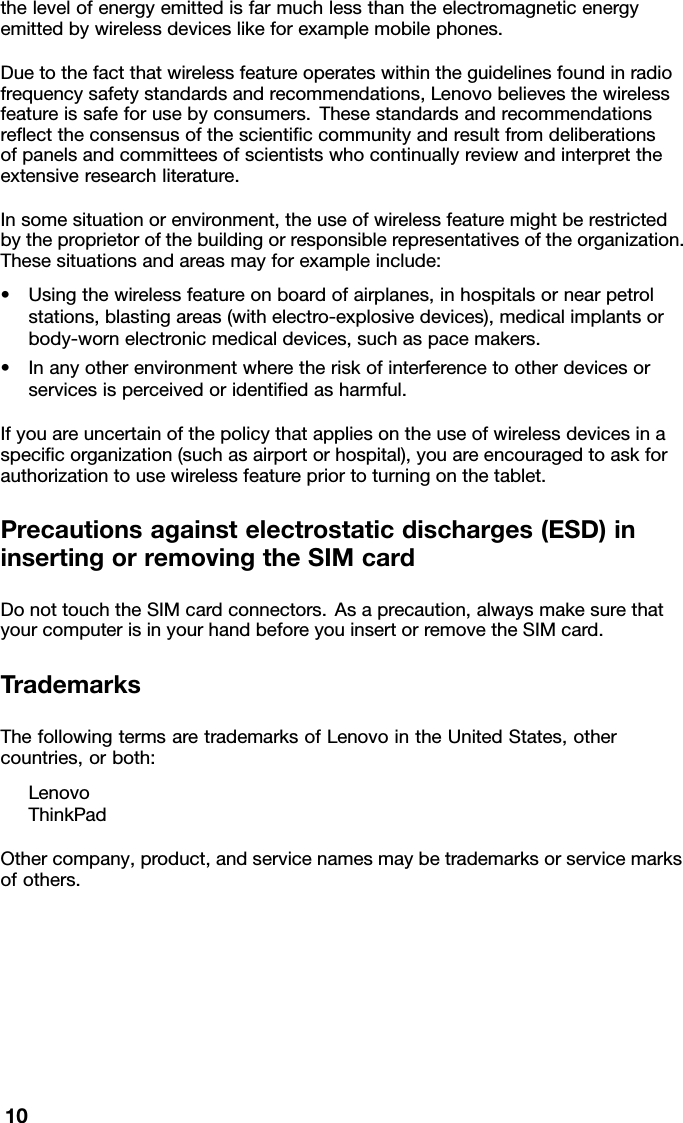 thelevelofenergyemittedisfarmuchlessthantheelectromagneticenergyemittedbywirelessdeviceslikeforexamplemobilephones.Duetothefactthatwirelessfeatureoperateswithintheguidelinesfoundinradiofrequencysafetystandardsandrecommendations,Lenovobelievesthewirelessfeatureissafeforusebyconsumers.Thesestandardsandrecommendationsreecttheconsensusofthescienticcommunityandresultfromdeliberationsofpanelsandcommitteesofscientistswhocontinuallyreviewandinterprettheextensiveresearchliterature.Insomesituationorenvironment,theuseofwirelessfeaturemightberestrictedbytheproprietorofthebuildingorresponsiblerepresentativesoftheorganization.Thesesituationsandareasmayforexampleinclude:•Usingthewirelessfeatureonboardofairplanes,inhospitalsornearpetrolstations,blastingareas(withelectro-explosivedevices),medicalimplantsorbody-wornelectronicmedicaldevices,suchaspacemakers.•Inanyotherenvironmentwheretheriskofinterferencetootherdevicesorservicesisperceivedoridentiedasharmful.Ifyouareuncertainofthepolicythatappliesontheuseofwirelessdevicesinaspecicorganization(suchasairportorhospital),youareencouragedtoaskforauthorizationtousewirelessfeaturepriortoturningonthetablet.Precautionsagainstelectrostaticdischarges(ESD)ininsertingorremovingtheSIMcardDonottouchtheSIMcardconnectors.Asaprecaution,alwaysmakesurethatyourcomputerisinyourhandbeforeyouinsertorremovetheSIMcard.TrademarksThefollowingtermsaretrademarksofLenovointheUnitedStates,othercountries,orboth:LenovoThinkPadOthercompany,product,andservicenamesmaybetrademarksorservicemarksofothers.10