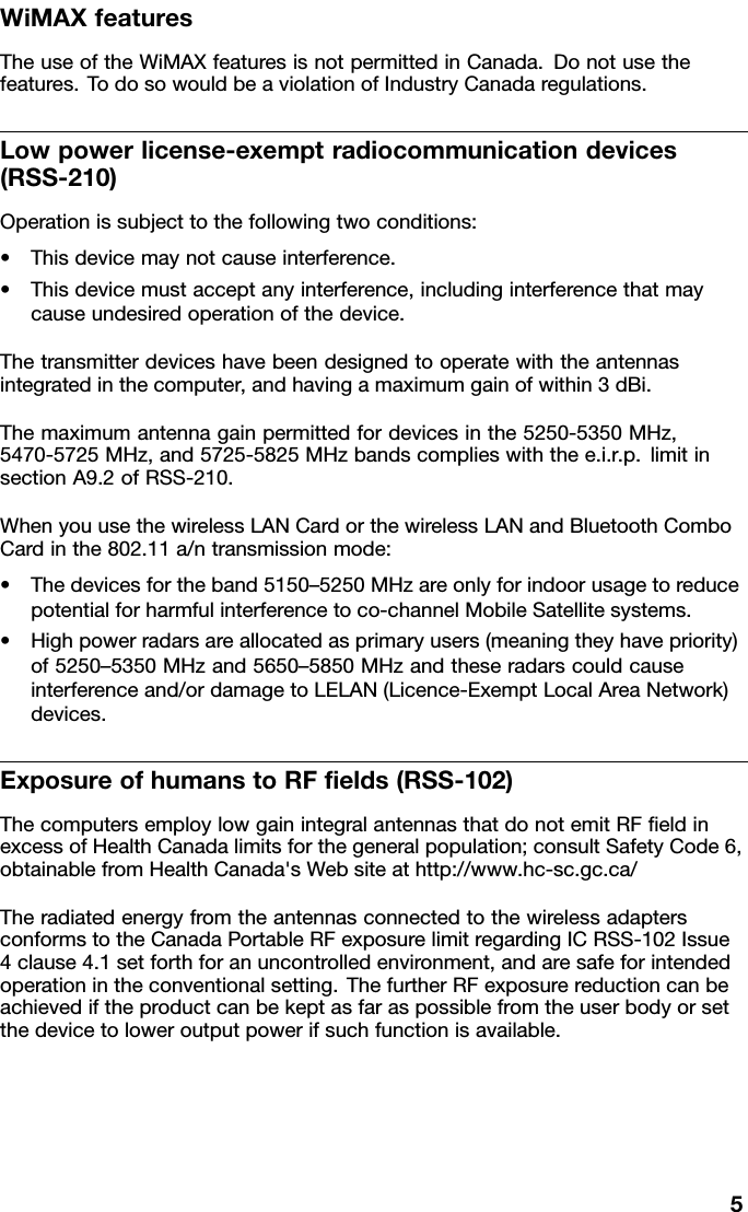 WiMAXfeaturesTheuseoftheWiMAXfeaturesisnotpermittedinCanada.Donotusethefeatures.TodosowouldbeaviolationofIndustryCanadaregulations.Lowpowerlicense-exemptradiocommunicationdevices(RSS-210)Operationissubjecttothefollowingtwoconditions:•Thisdevicemaynotcauseinterference.•Thisdevicemustacceptanyinterference,includinginterferencethatmaycauseundesiredoperationofthedevice.Thetransmitterdeviceshavebeendesignedtooperatewiththeantennasintegratedinthecomputer,andhavingamaximumgainofwithin3dBi.Themaximumantennagainpermittedfordevicesinthe5250-5350MHz,5470-5725MHz,and5725-5825MHzbandscomplieswiththee.i.r.p.limitinsectionA9.2ofRSS-210.WhenyouusethewirelessLANCardorthewirelessLANandBluetoothComboCardinthe802.11a/ntransmissionmode:•Thedevicesfortheband5150–5250MHzareonlyforindoorusagetoreducepotentialforharmfulinterferencetoco-channelMobileSatellitesystems.•Highpowerradarsareallocatedasprimaryusers(meaningtheyhavepriority)of5250–5350MHzand5650–5850MHzandtheseradarscouldcauseinterferenceand/ordamagetoLELAN(Licence-ExemptLocalAreaNetwork)devices.ExposureofhumanstoRFelds(RSS-102)ThecomputersemploylowgainintegralantennasthatdonotemitRFeldinexcessofHealthCanadalimitsforthegeneralpopulation;consultSafetyCode6,obtainablefromHealthCanada&apos;sWebsiteathttp://www.hc-sc.gc.ca/TheradiatedenergyfromtheantennasconnectedtothewirelessadaptersconformstotheCanadaPortableRFexposurelimitregardingICRSS-102Issue4clause4.1setforthforanuncontrolledenvironment,andaresafeforintendedoperationintheconventionalsetting.ThefurtherRFexposurereductioncanbeachievediftheproductcanbekeptasfaraspossiblefromtheuserbodyorsetthedevicetoloweroutputpowerifsuchfunctionisavailable.5