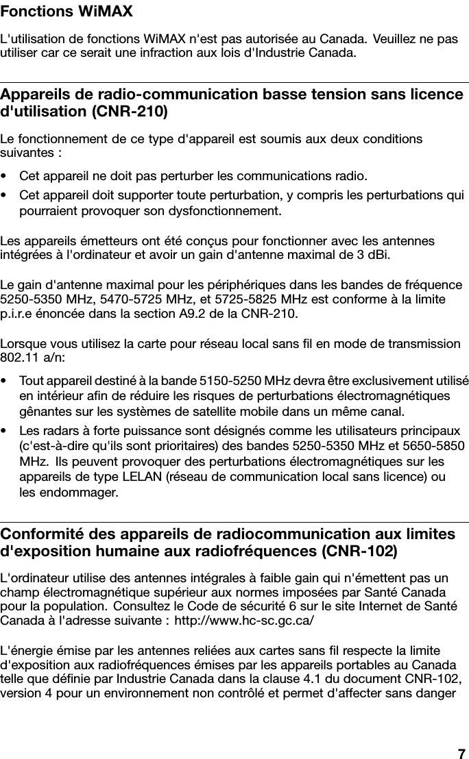 FonctionsWiMAXL&apos;utilisationdefonctionsWiMAXn&apos;estpasautoriséeauCanada.Veuilleznepasutilisercarceseraituneinfractionauxloisd&apos;IndustrieCanada.Appareilsderadio-communicationbassetensionsanslicenced&apos;utilisation(CNR-210)Lefonctionnementdecetyped&apos;appareilestsoumisauxdeuxconditionssuivantes:•Cetappareilnedoitpasperturberlescommunicationsradio.•Cetappareildoitsupportertouteperturbation,ycomprislesperturbationsquipourraientprovoquersondysfonctionnement.Lesappareilsémetteursontétéconçuspourfonctionneraveclesantennesintégréesàl&apos;ordinateuretavoirungaind&apos;antennemaximalde3dBi.Legaind&apos;antennemaximalpourlespériphériquesdanslesbandesdefréquence5250-5350MHz,5470-5725MHz,et5725-5825MHzestconformeàlalimitep.i.r.eénoncéedanslasectionA9.2delaCNR-210.Lorsquevousutilisezlacartepourréseaulocalsanslenmodedetransmission802.11a/n:•Toutappareildestinéàlabande5150-5250MHzdevraêtreexclusivementutiliséenintérieuranderéduirelesrisquesdeperturbationsélectromagnétiquesgênantessurlessystèmesdesatellitemobiledansunmêmecanal.•Lesradarsàfortepuissancesontdésignéscommelesutilisateursprincipaux(c&apos;est-à-direqu&apos;ilssontprioritaires)desbandes5250-5350MHzet5650-5850MHz.IlspeuventprovoquerdesperturbationsélectromagnétiquessurlesappareilsdetypeLELAN(réseaudecommunicationlocalsanslicence)oulesendommager.Conformitédesappareilsderadiocommunicationauxlimitesd&apos;expositionhumaineauxradiofréquences(CNR-102)L&apos;ordinateurutilisedesantennesintégralesàfaiblegainquin&apos;émettentpasunchampélectromagnétiquesupérieurauxnormesimposéesparSantéCanadapourlapopulation.ConsultezleCodedesécurité6surlesiteInternetdeSantéCanadaàl&apos;adressesuivante:http://www.hc-sc.gc.ca/L&apos;énergieémiseparlesantennesreliéesauxcartessanslrespectelalimited&apos;expositionauxradiofréquencesémisesparlesappareilsportablesauCanadatellequedénieparIndustrieCanadadanslaclause4.1dudocumentCNR-102,version4pourunenvironnementnoncontrôléetpermetd&apos;affectersansdanger7