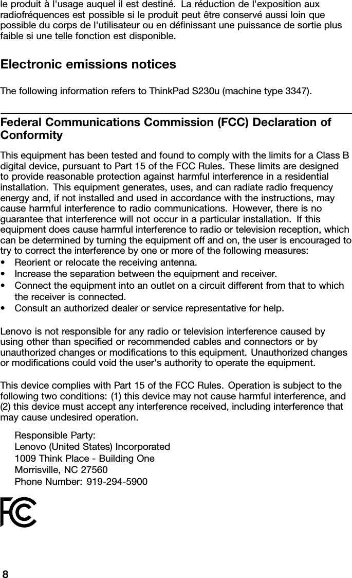 leproduitàl&apos;usageauquelilestdestiné.Laréductiondel&apos;expositionauxradiofréquencesestpossiblesileproduitpeutêtreconservéaussiloinquepossibleducorpsdel&apos;utilisateurouendénissantunepuissancedesortieplusfaiblesiunetellefonctionestdisponible.ElectronicemissionsnoticesThefollowinginformationreferstoThinkPadS230u(machinetype3347).FederalCommunicationsCommission(FCC)DeclarationofConformityThisequipmenthasbeentestedandfoundtocomplywiththelimitsforaClassBdigitaldevice,pursuanttoPart15oftheFCCRules.Theselimitsaredesignedtoprovidereasonableprotectionagainstharmfulinterferenceinaresidentialinstallation.Thisequipmentgenerates,uses,andcanradiateradiofrequencyenergyand,ifnotinstalledandusedinaccordancewiththeinstructions,maycauseharmfulinterferencetoradiocommunications.However,thereisnoguaranteethatinterferencewillnotoccurinaparticularinstallation.Ifthisequipmentdoescauseharmfulinterferencetoradioortelevisionreception,whichcanbedeterminedbyturningtheequipmentoffandon,theuserisencouragedtotrytocorrecttheinterferencebyoneormoreofthefollowingmeasures:•Reorientorrelocatethereceivingantenna.•Increasetheseparationbetweentheequipmentandreceiver.•Connecttheequipmentintoanoutletonacircuitdifferentfromthattowhichthereceiverisconnected.•Consultanauthorizeddealerorservicerepresentativeforhelp.Lenovoisnotresponsibleforanyradioortelevisioninterferencecausedbyusingotherthanspeciedorrecommendedcablesandconnectorsorbyunauthorizedchangesormodicationstothisequipment.Unauthorizedchangesormodicationscouldvoidtheuser&apos;sauthoritytooperatetheequipment.ThisdevicecomplieswithPart15oftheFCCRules.Operationissubjecttothefollowingtwoconditions:(1)thisdevicemaynotcauseharmfulinterference,and(2)thisdevicemustacceptanyinterferencereceived,includinginterferencethatmaycauseundesiredoperation.ResponsibleParty:Lenovo(UnitedStates)Incorporated1009ThinkPlace-BuildingOneMorrisville,NC27560PhoneNumber:919-294-59008