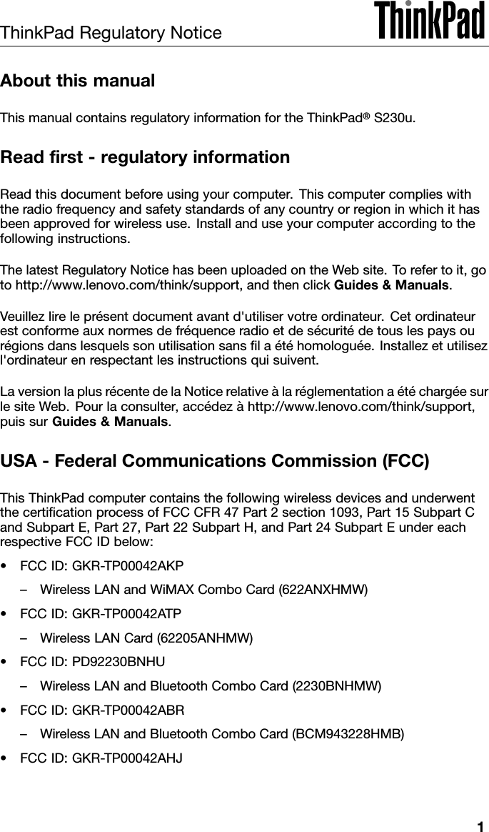 ThinkPadRegulatoryNoticeAboutthismanualThismanualcontainsregulatoryinformationfortheThinkPad®S230u.Readrst-regulatoryinformationReadthisdocumentbeforeusingyourcomputer.Thiscomputercomplieswiththeradiofrequencyandsafetystandardsofanycountryorregioninwhichithasbeenapprovedforwirelessuse.Installanduseyourcomputeraccordingtothefollowinginstructions.ThelatestRegulatoryNoticehasbeenuploadedontheWebsite.Torefertoit,gotohttp://www.lenovo.com/think/support,andthenclickGuides&amp;Manuals.Veuillezlireleprésentdocumentavantd&apos;utiliservotreordinateur.Cetordinateurestconformeauxnormesdefréquenceradioetdesécuritédetouslespaysourégionsdanslesquelssonutilisationsanslaétéhomologuée.Installezetutilisezl&apos;ordinateurenrespectantlesinstructionsquisuivent.LaversionlaplusrécentedelaNoticerelativeàlaréglementationaétéchargéesurlesiteWeb.Pourlaconsulter,accédezàhttp://www.lenovo.com/think/support,puissurGuides&amp;Manuals.USA-FederalCommunicationsCommission(FCC)ThisThinkPadcomputercontainsthefollowingwirelessdevicesandunderwentthecerticationprocessofFCCCFR47Part2section1093,Part15SubpartCandSubpartE,Part27,Part22SubpartH,andPart24SubpartEundereachrespectiveFCCIDbelow:•FCCID:GKR-TP00042AKP–WirelessLANandWiMAXComboCard(622ANXHMW)•FCCID:GKR-TP00042ATP–WirelessLANCard(62205ANHMW)•FCCID:PD92230BNHU–WirelessLANandBluetoothComboCard(2230BNHMW)•FCCID:GKR-TP00042ABR–WirelessLANandBluetoothComboCard(BCM943228HMB)•FCCID:GKR-TP00042AHJ1