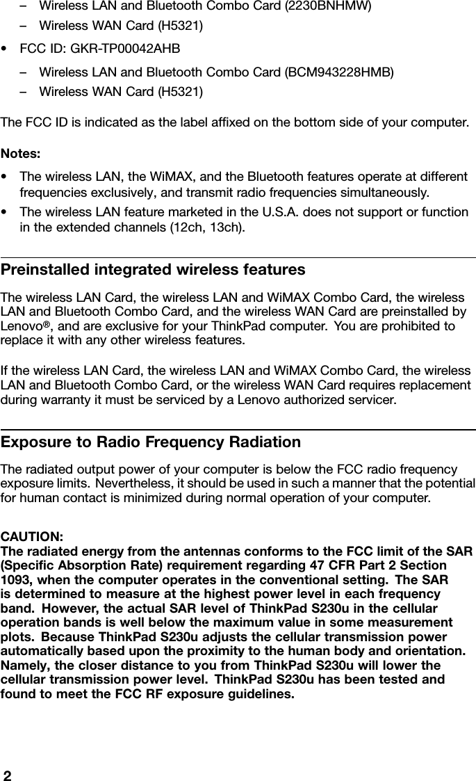 –WirelessLANandBluetoothComboCard(2230BNHMW)–WirelessWANCard(H5321)•FCCID:GKR-TP00042AHB–WirelessLANandBluetoothComboCard(BCM943228HMB)–WirelessWANCard(H5321)TheFCCIDisindicatedasthelabelafxedonthebottomsideofyourcomputer.Notes:•ThewirelessLAN,theWiMAX,andtheBluetoothfeaturesoperateatdifferentfrequenciesexclusively,andtransmitradiofrequenciessimultaneously.•ThewirelessLANfeaturemarketedintheU.S.A.doesnotsupportorfunctionintheextendedchannels(12ch,13ch).PreinstalledintegratedwirelessfeaturesThewirelessLANCard,thewirelessLANandWiMAXComboCard,thewirelessLANandBluetoothComboCard,andthewirelessWANCardarepreinstalledbyLenovo®,andareexclusiveforyourThinkPadcomputer.Youareprohibitedtoreplaceitwithanyotherwirelessfeatures.IfthewirelessLANCard,thewirelessLANandWiMAXComboCard,thewirelessLANandBluetoothComboCard,orthewirelessWANCardrequiresreplacementduringwarrantyitmustbeservicedbyaLenovoauthorizedservicer.ExposuretoRadioFrequencyRadiationTheradiatedoutputpowerofyourcomputerisbelowtheFCCradiofrequencyexposurelimits.Nevertheless,itshouldbeusedinsuchamannerthatthepotentialforhumancontactisminimizedduringnormaloperationofyourcomputer.CAUTION:TheradiatedenergyfromtheantennasconformstotheFCClimitoftheSAR(SpecicAbsorptionRate)requirementregarding47CFRPart2Section1093,whenthecomputeroperatesintheconventionalsetting.TheSARisdeterminedtomeasureatthehighestpowerlevelineachfrequencyband.However,theactualSARlevelofThinkPadS230uinthecellularoperationbandsiswellbelowthemaximumvalueinsomemeasurementplots.BecauseThinkPadS230uadjuststhecellulartransmissionpowerautomaticallybasedupontheproximitytothehumanbodyandorientation.Namely,thecloserdistancetoyoufromThinkPadS230uwilllowerthecellulartransmissionpowerlevel.ThinkPadS230uhasbeentestedandfoundtomeettheFCCRFexposureguidelines.2