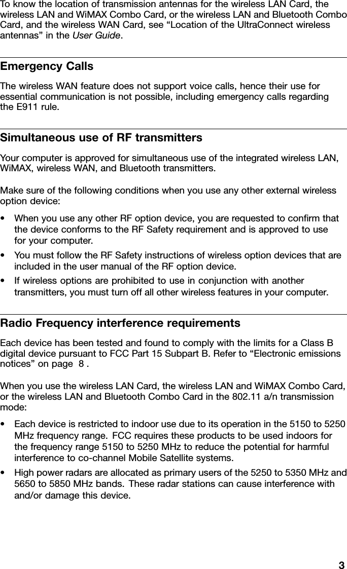 ToknowthelocationoftransmissionantennasforthewirelessLANCard,thewirelessLANandWiMAXComboCard,orthewirelessLANandBluetoothComboCard,andthewirelessWANCard,see“LocationoftheUltraConnectwirelessantennas”intheUserGuide.EmergencyCallsThewirelessWANfeaturedoesnotsupportvoicecalls,hencetheiruseforessentialcommunicationisnotpossible,includingemergencycallsregardingtheE911rule.SimultaneoususeofRFtransmittersYourcomputerisapprovedforsimultaneoususeoftheintegratedwirelessLAN,WiMAX,wirelessWAN,andBluetoothtransmitters.Makesureofthefollowingconditionswhenyouuseanyotherexternalwirelessoptiondevice:•WhenyouuseanyotherRFoptiondevice,youarerequestedtoconrmthatthedeviceconformstotheRFSafetyrequirementandisapprovedtouseforyourcomputer.•YoumustfollowtheRFSafetyinstructionsofwirelessoptiondevicesthatareincludedintheusermanualoftheRFoptiondevice.•Ifwirelessoptionsareprohibitedtouseinconjunctionwithanothertransmitters,youmustturnoffallotherwirelessfeaturesinyourcomputer.RadioFrequencyinterferencerequirementsEachdevicehasbeentestedandfoundtocomplywiththelimitsforaClassBdigitaldevicepursuanttoFCCPart15SubpartB.Referto“Electronicemissionsnotices”onpage8.WhenyouusethewirelessLANCard,thewirelessLANandWiMAXComboCard,orthewirelessLANandBluetoothComboCardinthe802.11a/ntransmissionmode:•Eachdeviceisrestrictedtoindooruseduetoitsoperationinthe5150to5250MHzfrequencyrange.FCCrequirestheseproductstobeusedindoorsforthefrequencyrange5150to5250MHztoreducethepotentialforharmfulinterferencetoco-channelMobileSatellitesystems.•Highpowerradarsareallocatedasprimaryusersofthe5250to5350MHzand5650to5850MHzbands.Theseradarstationscancauseinterferencewithand/ordamagethisdevice.3