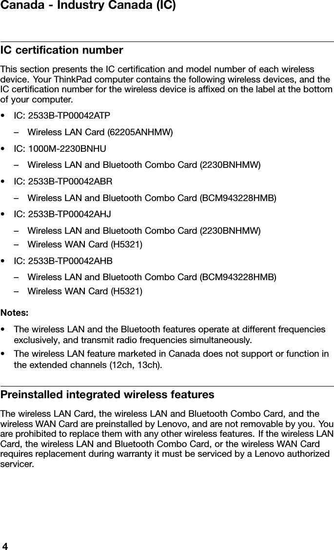 Canada-IndustryCanada(IC)ICcerticationnumberThissectionpresentstheICcerticationandmodelnumberofeachwirelessdevice.YourThinkPadcomputercontainsthefollowingwirelessdevices,andtheICcerticationnumberforthewirelessdeviceisafxedonthelabelatthebottomofyourcomputer.•IC:2533B-TP00042ATP–WirelessLANCard(62205ANHMW)•IC:1000M-2230BNHU–WirelessLANandBluetoothComboCard(2230BNHMW)•IC:2533B-TP00042ABR–WirelessLANandBluetoothComboCard(BCM943228HMB)•IC:2533B-TP00042AHJ–WirelessLANandBluetoothComboCard(2230BNHMW)–WirelessWANCard(H5321)•IC:2533B-TP00042AHB–WirelessLANandBluetoothComboCard(BCM943228HMB)–WirelessWANCard(H5321)Notes:•ThewirelessLANandtheBluetoothfeaturesoperateatdifferentfrequenciesexclusively,andtransmitradiofrequenciessimultaneously.•ThewirelessLANfeaturemarketedinCanadadoesnotsupportorfunctionintheextendedchannels(12ch,13ch).PreinstalledintegratedwirelessfeaturesThewirelessLANCard,thewirelessLANandBluetoothComboCard,andthewirelessWANCardarepreinstalledbyLenovo,andarenotremovablebyyou.Youareprohibitedtoreplacethemwithanyotherwirelessfeatures.IfthewirelessLANCard,thewirelessLANandBluetoothComboCard,orthewirelessWANCardrequiresreplacementduringwarrantyitmustbeservicedbyaLenovoauthorizedservicer.4