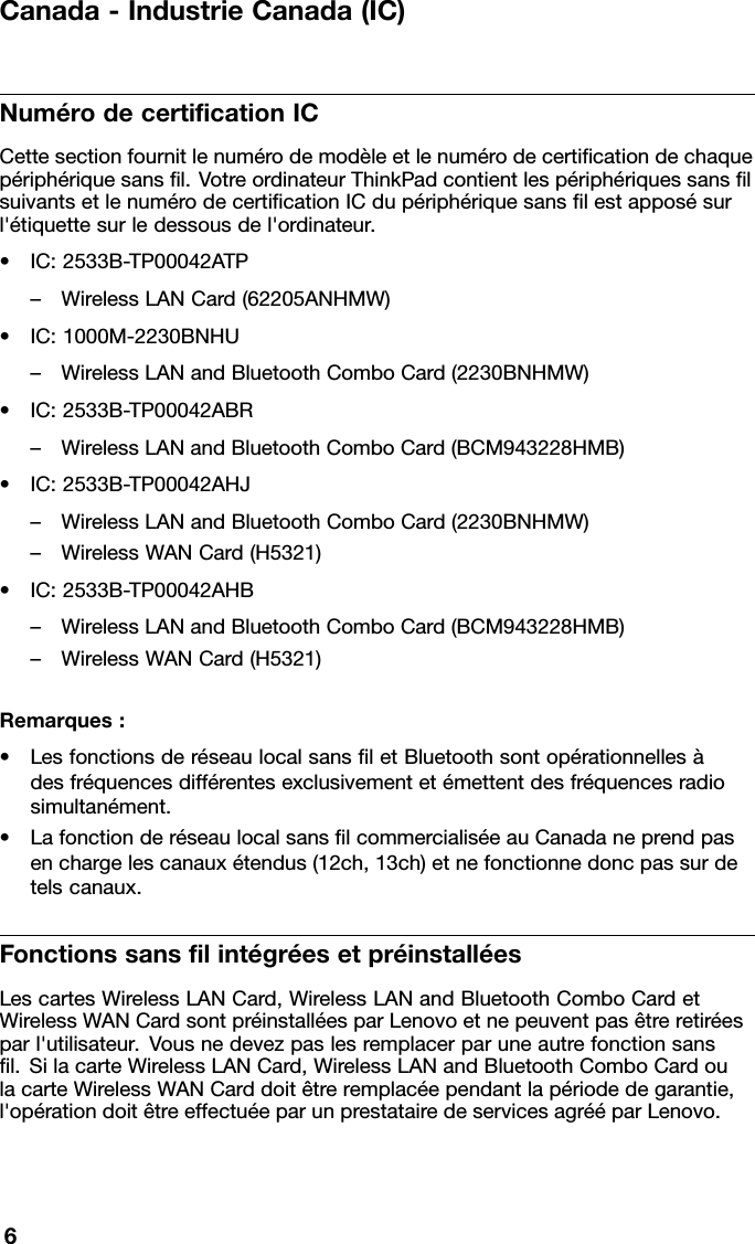 Canada-IndustrieCanada(IC)NumérodecerticationICCettesectionfournitlenumérodemodèleetlenumérodecerticationdechaquepériphériquesansl.VotreordinateurThinkPadcontientlespériphériquessanslsuivantsetlenumérodecerticationICdupériphériquesanslestapposésurl&apos;étiquettesurledessousdel&apos;ordinateur.•IC:2533B-TP00042ATP–WirelessLANCard(62205ANHMW)•IC:1000M-2230BNHU–WirelessLANandBluetoothComboCard(2230BNHMW)•IC:2533B-TP00042ABR–WirelessLANandBluetoothComboCard(BCM943228HMB)•IC:2533B-TP00042AHJ–WirelessLANandBluetoothComboCard(2230BNHMW)–WirelessWANCard(H5321)•IC:2533B-TP00042AHB–WirelessLANandBluetoothComboCard(BCM943228HMB)–WirelessWANCard(H5321)Remarques:•LesfonctionsderéseaulocalsansletBluetoothsontopérationnellesàdesfréquencesdifférentesexclusivementetémettentdesfréquencesradiosimultanément.•LafonctionderéseaulocalsanslcommercialiséeauCanadaneprendpasenchargelescanauxétendus(12ch,13ch)etnefonctionnedoncpassurdetelscanaux.FonctionssanslintégréesetpréinstalléesLescartesWirelessLANCard,WirelessLANandBluetoothComboCardetWirelessWANCardsontpréinstalléesparLenovoetnepeuventpasêtreretiréesparl&apos;utilisateur.Vousnedevezpaslesremplacerparuneautrefonctionsansl.SilacarteWirelessLANCard,WirelessLANandBluetoothComboCardoulacarteWirelessWANCarddoitêtreremplacéependantlapériodedegarantie,l&apos;opérationdoitêtreeffectuéeparunprestatairedeservicesagrééparLenovo.6