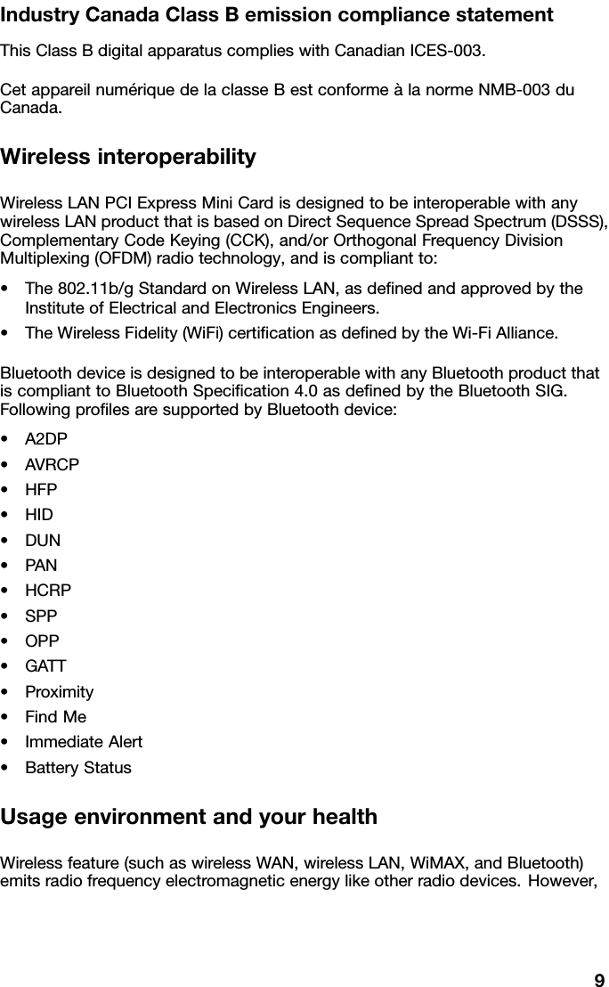 IndustryCanadaClassBemissioncompliancestatementThisClassBdigitalapparatuscomplieswithCanadianICES-003.CetappareilnumériquedelaclasseBestconformeàlanormeNMB-003duCanada.WirelessinteroperabilityWirelessLANPCIExpressMiniCardisdesignedtobeinteroperablewithanywirelessLANproductthatisbasedonDirectSequenceSpreadSpectrum(DSSS),ComplementaryCodeKeying(CCK),and/orOrthogonalFrequencyDivisionMultiplexing(OFDM)radiotechnology,andiscompliantto:•The802.11b/gStandardonWirelessLAN,asdenedandapprovedbytheInstituteofElectricalandElectronicsEngineers.•TheWirelessFidelity(WiFi)certicationasdenedbytheWi-FiAlliance.BluetoothdeviceisdesignedtobeinteroperablewithanyBluetoothproductthatiscomplianttoBluetoothSpecication4.0asdenedbytheBluetoothSIG.FollowingprolesaresupportedbyBluetoothdevice:•A2DP•AVRCP•HFP•HID•DUN•PAN•HCRP•SPP•OPP•GATT•Proximity•FindMe•ImmediateAlert•BatteryStatusUsageenvironmentandyourhealthWirelessfeature(suchaswirelessWAN,wirelessLAN,WiMAX,andBluetooth)emitsradiofrequencyelectromagneticenergylikeotherradiodevices.However,9