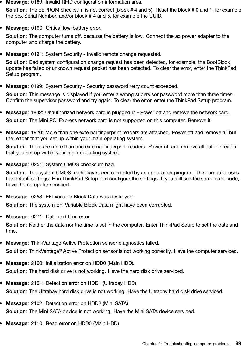 •Message:0189:InvalidRFIDcongurationinformationarea.Solution:TheEEPROMchecksumisnotcorrect(block#4and5).Resettheblock#0and1,forexampletheboxSerialNumber,and/orblock#4and5,forexampletheUUID.•Message:0190:Criticallow-batteryerror.Solution:Thecomputerturnsoff,becausethebatteryislow.Connecttheacpoweradaptertothecomputerandchargethebattery.•Message:0191:SystemSecurity-Invalidremotechangerequested.Solution:Badsystemcongurationchangerequesthasbeendetected,forexample,theBootBlockupdatehasfailedorunknownrequestpackethasbeendetected.Tocleartheerror,entertheThinkPadSetupprogram.•Message:0199:SystemSecurity-Securitypasswordretrycountexceeded.Solution:Thismessageisdisplayedifyouenterawrongsupervisorpasswordmorethanthreetimes.Conrmthesupervisorpasswordandtryagain.Tocleartheerror,entertheThinkPadSetupprogram.•Message:1802:Unauthorizednetworkcardispluggedin-Poweroffandremovethenetworkcard.Solution:TheMiniPCIExpressnetworkcardisnotsupportedonthiscomputer.Removeit.•Message:1820:Morethanoneexternalngerprintreadersareattached.Poweroffandremoveallbutthereaderthatyousetupwithinyourmainoperatingsystem.Solution:Therearemorethanoneexternalngerprintreaders.Poweroffandremoveallbutthereaderthatyousetupwithinyourmainoperatingsystem.•Message:0251:SystemCMOSchecksumbad.Solution:ThesystemCMOSmighthavebeencorruptedbyanapplicationprogram.Thecomputerusesthedefaultsettings.RunThinkPadSetuptorecongurethesettings.Ifyoustillseethesameerrorcode,havethecomputerserviced.•Message:0253:EFIVariableBlockDatawasdestroyed.Solution:ThesystemEFIVariableBlockDatamighthavebeencorrupted.•Message:0271:Dateandtimeerror.Solution:Neitherthedatenorthetimeissetinthecomputer.EnterThinkPadSetuptosetthedateandtime.•Message:ThinkVantageActiveProtectionsensordiagnosticsfailed.Solution:ThinkVantage®ActiveProtectionsensorisnotworkingcorrectly.Havethecomputerserviced.•Message:2100:InitializationerroronHDD0(MainHDD).Solution:Theharddiskdriveisnotworking.Havetheharddiskdriveserviced.•Message:2101:DetectionerroronHDD1(UltrabayHDD)Solution:TheUltrabayharddiskdriveisnotworking.HavetheUltrabayharddiskdriveserviced.•Message:2102:DetectionerroronHDD2(MiniSATA)Solution:TheMiniSATAdeviceisnotworking.HavetheMiniSATAdeviceserviced.•Message:2110:ReaderroronHDD0(MainHDD)Chapter9.Troubleshootingcomputerproblems89