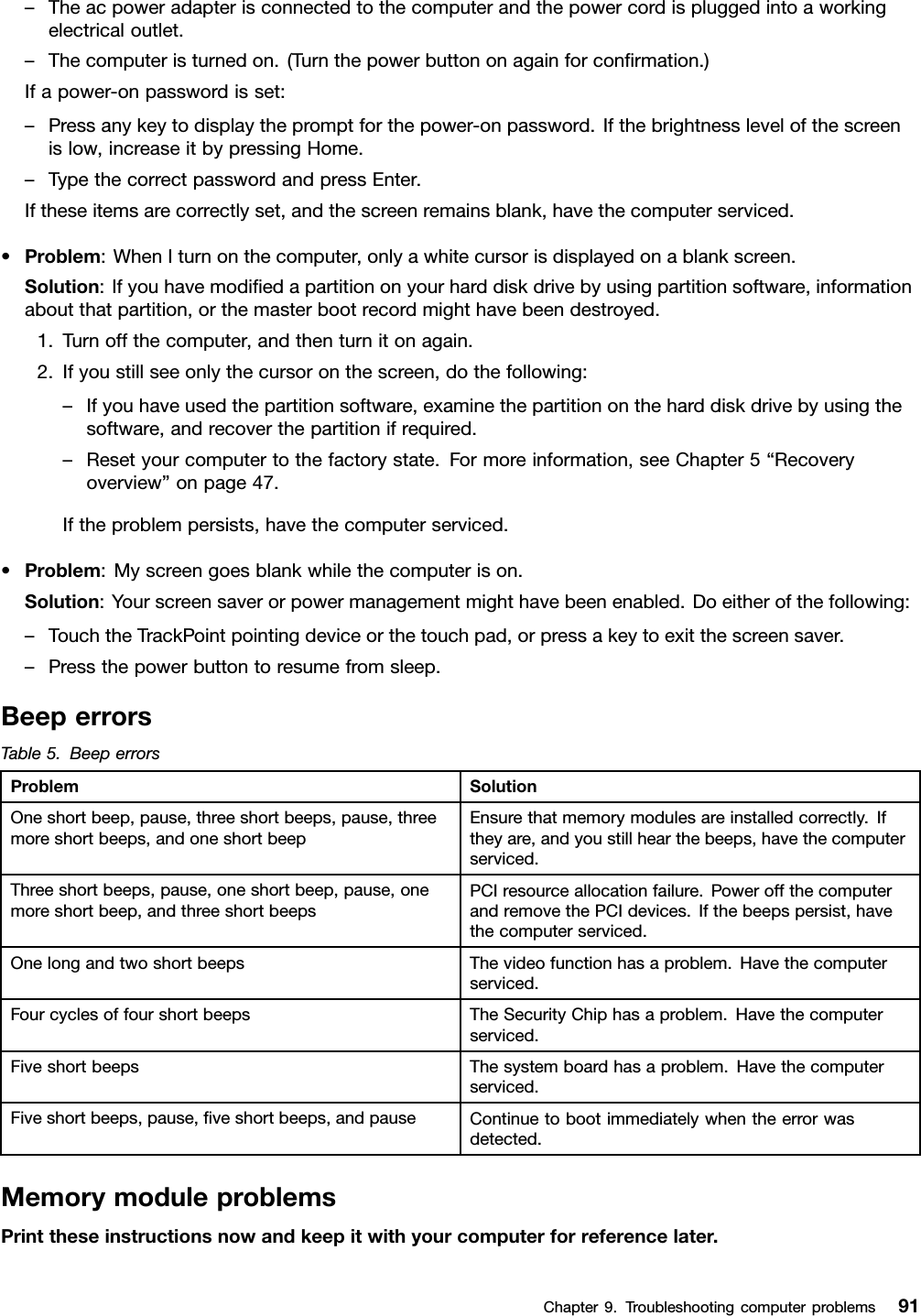 –Theacpoweradapterisconnectedtothecomputerandthepowercordispluggedintoaworkingelectricaloutlet.–Thecomputeristurnedon.(Turnthepowerbuttononagainforconrmation.)Ifapower-onpasswordisset:–Pressanykeytodisplaythepromptforthepower-onpassword.Ifthebrightnesslevelofthescreenislow,increaseitbypressingHome.–TypethecorrectpasswordandpressEnter.Iftheseitemsarecorrectlyset,andthescreenremainsblank,havethecomputerserviced.•Problem:WhenIturnonthecomputer,onlyawhitecursorisdisplayedonablankscreen.Solution:Ifyouhavemodiedapartitiononyourharddiskdrivebyusingpartitionsoftware,informationaboutthatpartition,orthemasterbootrecordmighthavebeendestroyed.1.Turnoffthecomputer,andthenturnitonagain.2.Ifyoustillseeonlythecursoronthescreen,dothefollowing:–Ifyouhaveusedthepartitionsoftware,examinethepartitionontheharddiskdrivebyusingthesoftware,andrecoverthepartitionifrequired.–Resetyourcomputertothefactorystate.Formoreinformation,seeChapter5“Recoveryoverview”onpage47.Iftheproblempersists,havethecomputerserviced.•Problem:Myscreengoesblankwhilethecomputerison.Solution:Yourscreensaverorpowermanagementmighthavebeenenabled.Doeitherofthefollowing:–TouchtheTrackPointpointingdeviceorthetouchpad,orpressakeytoexitthescreensaver.–Pressthepowerbuttontoresumefromsleep.BeeperrorsTable5.BeeperrorsProblemSolutionOneshortbeep,pause,threeshortbeeps,pause,threemoreshortbeeps,andoneshortbeepEnsurethatmemorymodulesareinstalledcorrectly.Iftheyare,andyoustillhearthebeeps,havethecomputerserviced.Threeshortbeeps,pause,oneshortbeep,pause,onemoreshortbeep,andthreeshortbeepsPCIresourceallocationfailure.PoweroffthecomputerandremovethePCIdevices.Ifthebeepspersist,havethecomputerserviced.OnelongandtwoshortbeepsThevideofunctionhasaproblem.Havethecomputerserviced.FourcyclesoffourshortbeepsTheSecurityChiphasaproblem.Havethecomputerserviced.FiveshortbeepsThesystemboardhasaproblem.Havethecomputerserviced.Fiveshortbeeps,pause,veshortbeeps,andpauseContinuetobootimmediatelywhentheerrorwasdetected.MemorymoduleproblemsPrinttheseinstructionsnowandkeepitwithyourcomputerforreferencelater.Chapter9.Troubleshootingcomputerproblems91
