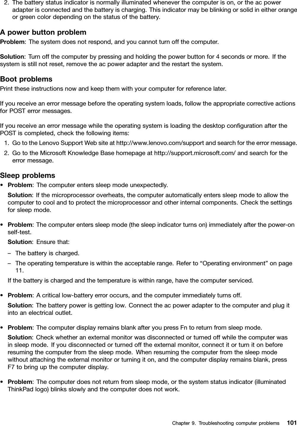 2.Thebatterystatusindicatorisnormallyilluminatedwheneverthecomputerison,ortheacpoweradapterisconnectedandthebatteryischarging.Thisindicatormaybeblinkingorsolidineitherorangeorgreencolordependingonthestatusofthebattery.ApowerbuttonproblemProblem:Thesystemdoesnotrespond,andyoucannotturnoffthecomputer.Solution:Turnoffthecomputerbypressingandholdingthepowerbuttonfor4secondsormore.Ifthesystemisstillnotreset,removetheacpoweradapterandtherestartthesystem.BootproblemsPrinttheseinstructionsnowandkeepthemwithyourcomputerforreferencelater.Ifyoureceiveanerrormessagebeforetheoperatingsystemloads,followtheappropriatecorrectiveactionsforPOSTerrormessages.IfyoureceiveanerrormessagewhiletheoperatingsystemisloadingthedesktopcongurationafterthePOSTiscompleted,checkthefollowingitems:1.GototheLenovoSupportWebsiteathttp://www.lenovo.com/supportandsearchfortheerrormessage.2.GototheMicrosoftKnowledgeBasehomepageathttp://support.microsoft.com/andsearchfortheerrormessage.Sleepproblems•Problem:Thecomputerenterssleepmodeunexpectedly.Solution:Ifthemicroprocessoroverheats,thecomputerautomaticallyenterssleepmodetoallowthecomputertocoolandtoprotectthemicroprocessorandotherinternalcomponents.Checkthesettingsforsleepmode.•Problem:Thecomputerenterssleepmode(thesleepindicatorturnson)immediatelyafterthepower-onself-test.Solution:Ensurethat:–Thebatteryischarged.–Theoperatingtemperatureiswithintheacceptablerange.Referto“Operatingenvironment”onpage11.Ifthebatteryischargedandthetemperatureiswithinrange,havethecomputerserviced.•Problem:Acriticallow-batteryerroroccurs,andthecomputerimmediatelyturnsoff.Solution:Thebatterypowerisgettinglow.Connecttheacpoweradaptertothecomputerandplugitintoanelectricaloutlet.•Problem:ThecomputerdisplayremainsblankafteryoupressFntoreturnfromsleepmode.Solution:Checkwhetheranexternalmonitorwasdisconnectedorturnedoffwhilethecomputerwasinsleepmode.Ifyoudisconnectedorturnedofftheexternalmonitor,connectitorturnitonbeforeresumingthecomputerfromthesleepmode.Whenresumingthecomputerfromthesleepmodewithoutattachingtheexternalmonitororturningiton,andthecomputerdisplayremainsblank,pressF7tobringupthecomputerdisplay.•Problem:Thecomputerdoesnotreturnfromsleepmode,orthesystemstatusindicator(illuminatedThinkPadlogo)blinksslowlyandthecomputerdoesnotwork.Chapter9.Troubleshootingcomputerproblems101