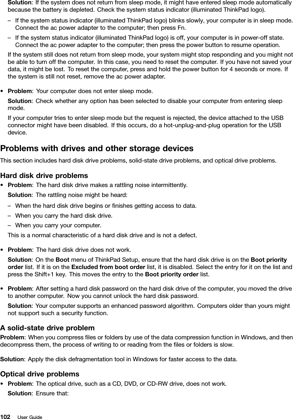 Solution:Ifthesystemdoesnotreturnfromsleepmode,itmighthaveenteredsleepmodeautomaticallybecausethebatteryisdepleted.Checkthesystemstatusindicator(illuminatedThinkPadlogo).–Ifthesystemstatusindicator(illuminatedThinkPadlogo)blinksslowly,yourcomputerisinsleepmode.Connecttheacpoweradaptertothecomputer;thenpressFn.–Ifthesystemstatusindicator(illuminatedThinkPadlogo)isoff,yourcomputerisinpower-offstate.Connecttheacpoweradaptertothecomputer;thenpressthepowerbuttontoresumeoperation.Ifthesystemstilldoesnotreturnfromsleepmode,yoursystemmightstoprespondingandyoumightnotbeabletoturnoffthecomputer.Inthiscase,youneedtoresetthecomputer.Ifyouhavenotsavedyourdata,itmightbelost.Toresetthecomputer,pressandholdthepowerbuttonfor4secondsormore.Ifthesystemisstillnotreset,removetheacpoweradapter.•Problem:Yourcomputerdoesnotentersleepmode.Solution:Checkwhetheranyoptionhasbeenselectedtodisableyourcomputerfromenteringsleepmode.Ifyourcomputertriestoentersleepmodebuttherequestisrejected,thedeviceattachedtotheUSBconnectormighthavebeendisabled.Ifthisoccurs,doahot-unplug-and-plugoperationfortheUSBdevice.ProblemswithdrivesandotherstoragedevicesThissectionincludesharddiskdriveproblems,solid-statedriveproblems,andopticaldriveproblems.Harddiskdriveproblems•Problem:Theharddiskdrivemakesarattlingnoiseintermittently.Solution:Therattlingnoisemightbeheard:–Whentheharddiskdrivebeginsornishesgettingaccesstodata.–Whenyoucarrytheharddiskdrive.–Whenyoucarryyourcomputer.Thisisanormalcharacteristicofaharddiskdriveandisnotadefect.•Problem:Theharddiskdrivedoesnotwork.Solution:OntheBootmenuofThinkPadSetup,ensurethattheharddiskdriveisontheBootpriorityorderlist.IfitisontheExcludedfrombootorderlist,itisdisabled.SelecttheentryforitonthelistandpresstheShift+1key.ThismovestheentrytotheBootpriorityorderlist.•Problem:Aftersettingaharddiskpasswordontheharddiskdriveofthecomputer,youmovedthedrivetoanothercomputer.Nowyoucannotunlocktheharddiskpassword.Solution:Yourcomputersupportsanenhancedpasswordalgorithm.Computersolderthanyoursmightnotsupportsuchasecurityfunction.Asolid-statedriveproblemProblem:WhenyoucompresslesorfoldersbyuseofthedatacompressionfunctioninWindows,andthendecompressthem,theprocessofwritingtoorreadingfromthelesorfoldersisslow.Solution:ApplythediskdefragmentationtoolinWindowsforfasteraccesstothedata.Opticaldriveproblems•Problem:Theopticaldrive,suchasaCD,DVD,orCD-RWdrive,doesnotwork.Solution:Ensurethat:102UserGuide