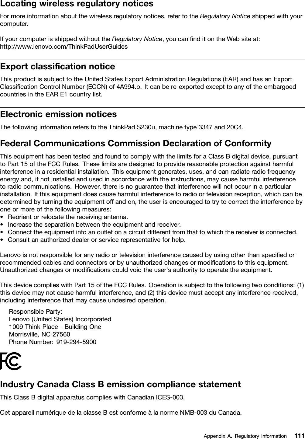 LocatingwirelessregulatorynoticesFormoreinformationaboutthewirelessregulatorynotices,refertotheRegulatoryNoticeshippedwithyourcomputer.IfyourcomputerisshippedwithouttheRegulatoryNotice,youcannditontheWebsiteat:http://www.lenovo.com/ThinkPadUserGuidesExportclassicationnoticeThisproductissubjecttotheUnitedStatesExportAdministrationRegulations(EAR)andhasanExportClassicationControlNumber(ECCN)of4A994.b.Itcanbere-exportedexcepttoanyoftheembargoedcountriesintheEARE1countrylist.ElectronicemissionnoticesThefollowinginformationreferstotheThinkPadS230u,machinetype3347and20C4.FederalCommunicationsCommissionDeclarationofConformityThisequipmenthasbeentestedandfoundtocomplywiththelimitsforaClassBdigitaldevice,pursuanttoPart15oftheFCCRules.Theselimitsaredesignedtoprovidereasonableprotectionagainstharmfulinterferenceinaresidentialinstallation.Thisequipmentgenerates,uses,andcanradiateradiofrequencyenergyand,ifnotinstalledandusedinaccordancewiththeinstructions,maycauseharmfulinterferencetoradiocommunications.However,thereisnoguaranteethatinterferencewillnotoccurinaparticularinstallation.Ifthisequipmentdoescauseharmfulinterferencetoradioortelevisionreception,whichcanbedeterminedbyturningtheequipmentoffandon,theuserisencouragedtotrytocorrecttheinterferencebyoneormoreofthefollowingmeasures:•Reorientorrelocatethereceivingantenna.•Increasetheseparationbetweentheequipmentandreceiver.•Connecttheequipmentintoanoutletonacircuitdifferentfromthattowhichthereceiverisconnected.•Consultanauthorizeddealerorservicerepresentativeforhelp.Lenovoisnotresponsibleforanyradioortelevisioninterferencecausedbyusingotherthanspeciedorrecommendedcablesandconnectorsorbyunauthorizedchangesormodicationstothisequipment.Unauthorizedchangesormodicationscouldvoidtheuser&apos;sauthoritytooperatetheequipment.ThisdevicecomplieswithPart15oftheFCCRules.Operationissubjecttothefollowingtwoconditions:(1)thisdevicemaynotcauseharmfulinterference,and(2)thisdevicemustacceptanyinterferencereceived,includinginterferencethatmaycauseundesiredoperation.ResponsibleParty:Lenovo(UnitedStates)Incorporated1009ThinkPlace-BuildingOneMorrisville,NC27560PhoneNumber:919-294-5900IndustryCanadaClassBemissioncompliancestatementThisClassBdigitalapparatuscomplieswithCanadianICES-003.CetappareilnumériquedelaclasseBestconformeàlanormeNMB-003duCanada.AppendixA.Regulatoryinformation111