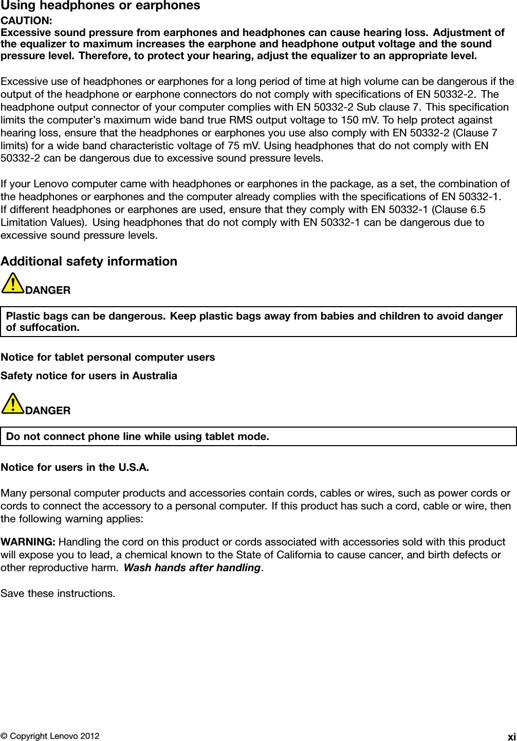 UsingheadphonesorearphonesCAUTION:Excessivesoundpressurefromearphonesandheadphonescancausehearingloss.Adjustmentoftheequalizertomaximumincreasestheearphoneandheadphoneoutputvoltageandthesoundpressurelevel.Therefore,toprotectyourhearing,adjusttheequalizertoanappropriatelevel.ExcessiveuseofheadphonesorearphonesforalongperiodoftimeathighvolumecanbedangerousiftheoutputoftheheadphoneorearphoneconnectorsdonotcomplywithspecicationsofEN50332-2.TheheadphoneoutputconnectorofyourcomputercomplieswithEN50332-2Subclause7.Thisspecicationlimitsthecomputer’smaximumwidebandtrueRMSoutputvoltageto150mV.Tohelpprotectagainsthearingloss,ensurethattheheadphonesorearphonesyouusealsocomplywithEN50332-2(Clause7limits)forawidebandcharacteristicvoltageof75mV.UsingheadphonesthatdonotcomplywithEN50332-2canbedangerousduetoexcessivesoundpressurelevels.IfyourLenovocomputercamewithheadphonesorearphonesinthepackage,asaset,thecombinationoftheheadphonesorearphonesandthecomputeralreadycomplieswiththespecicationsofEN50332-1.Ifdifferentheadphonesorearphonesareused,ensurethattheycomplywithEN50332-1(Clause6.5LimitationValues).UsingheadphonesthatdonotcomplywithEN50332-1canbedangerousduetoexcessivesoundpressurelevels.AdditionalsafetyinformationDANGERPlasticbagscanbedangerous.Keepplasticbagsawayfrombabiesandchildrentoavoiddangerofsuffocation.NoticefortabletpersonalcomputerusersSafetynoticeforusersinAustraliaDANGERDonotconnectphonelinewhileusingtabletmode.NoticeforusersintheU.S.A.Manypersonalcomputerproductsandaccessoriescontaincords,cablesorwires,suchaspowercordsorcordstoconnecttheaccessorytoapersonalcomputer.Ifthisproducthassuchacord,cableorwire,thenthefollowingwarningapplies:WARNING:Handlingthecordonthisproductorcordsassociatedwithaccessoriessoldwiththisproductwillexposeyoutolead,achemicalknowntotheStateofCaliforniatocausecancer,andbirthdefectsorotherreproductiveharm.Washhandsafterhandling.Savetheseinstructions.©CopyrightLenovo2012xi