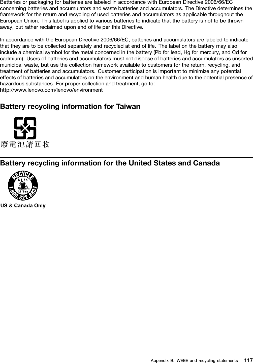BatteriesorpackagingforbatteriesarelabeledinaccordancewithEuropeanDirective2006/66/ECconcerningbatteriesandaccumulatorsandwastebatteriesandaccumulators.TheDirectivedeterminestheframeworkforthereturnandrecyclingofusedbatteriesandaccumulatorsasapplicablethroughouttheEuropeanUnion.Thislabelisappliedtovariousbatteriestoindicatethatthebatteryisnottobethrownaway,butratherreclaimeduponendoflifeperthisDirective.InaccordancewiththeEuropeanDirective2006/66/EC,batteriesandaccumulatorsarelabeledtoindicatethattheyaretobecollectedseparatelyandrecycledatendoflife.Thelabelonthebatterymayalsoincludeachemicalsymbolforthemetalconcernedinthebattery(Pbforlead,Hgformercury,andCdforcadmium).Usersofbatteriesandaccumulatorsmustnotdisposeofbatteriesandaccumulatorsasunsortedmunicipalwaste,butusethecollectionframeworkavailabletocustomersforthereturn,recycling,andtreatmentofbatteriesandaccumulators.Customerparticipationisimportanttominimizeanypotentialeffectsofbatteriesandaccumulatorsontheenvironmentandhumanhealthduetothepotentialpresenceofhazardoussubstances.Forpropercollectionandtreatment,goto:http://www.lenovo.com/lenovo/environmentBatteryrecyclinginformationforTaiwanBatteryrecyclinginformationfortheUnitedStatesandCanadaAppendixB.WEEEandrecyclingstatements117