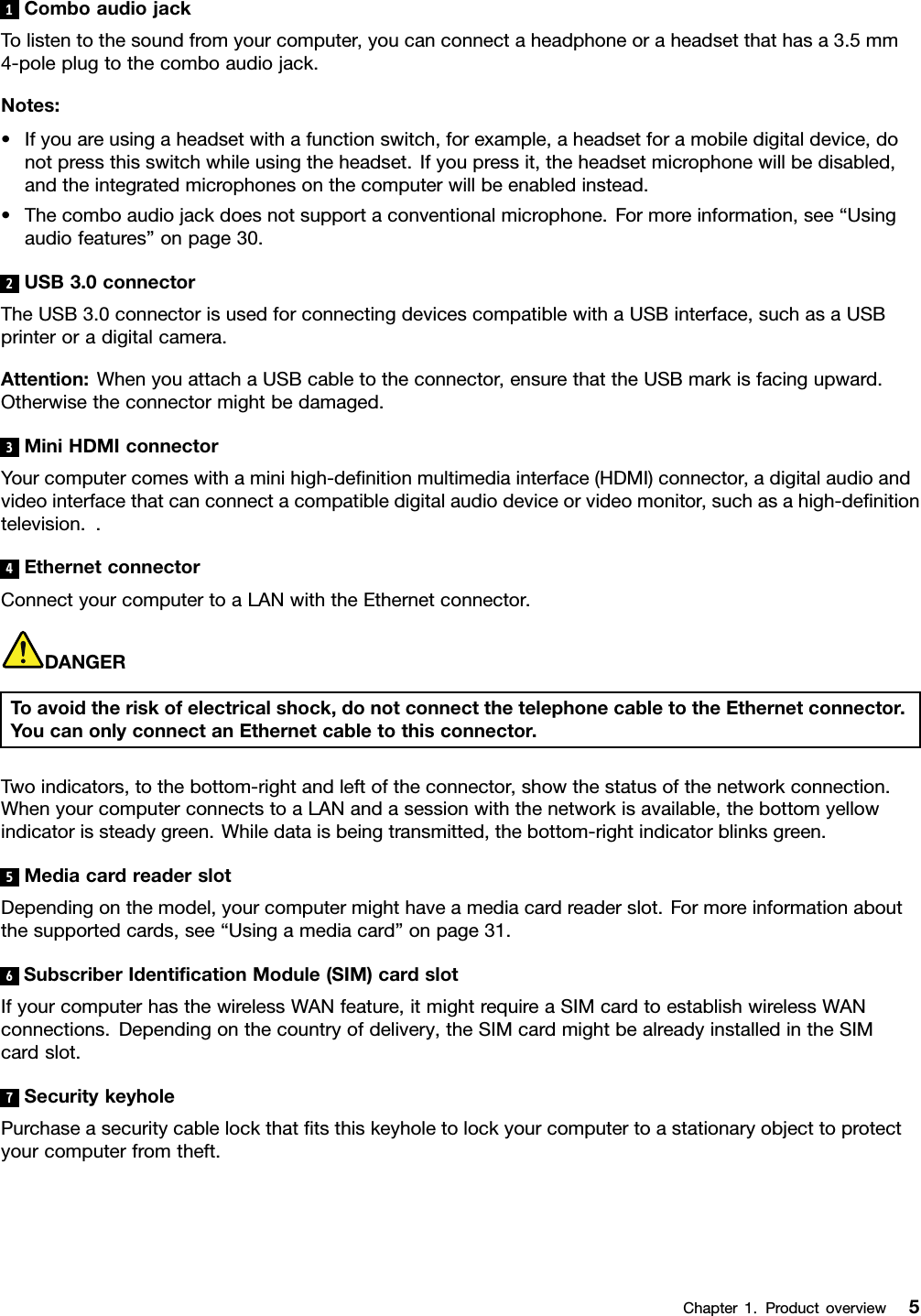 1ComboaudiojackTolistentothesoundfromyourcomputer,youcanconnectaheadphoneoraheadsetthathasa3.5mm4-poleplugtothecomboaudiojack.Notes:•Ifyouareusingaheadsetwithafunctionswitch,forexample,aheadsetforamobiledigitaldevice,donotpressthisswitchwhileusingtheheadset.Ifyoupressit,theheadsetmicrophonewillbedisabled,andtheintegratedmicrophonesonthecomputerwillbeenabledinstead.•Thecomboaudiojackdoesnotsupportaconventionalmicrophone.Formoreinformation,see“Usingaudiofeatures”onpage30.2USB3.0connectorTheUSB3.0connectorisusedforconnectingdevicescompatiblewithaUSBinterface,suchasaUSBprinteroradigitalcamera.Attention:WhenyouattachaUSBcabletotheconnector,ensurethattheUSBmarkisfacingupward.Otherwisetheconnectormightbedamaged.3MiniHDMIconnectorYourcomputercomeswithaminihigh-denitionmultimediainterface(HDMI)connector,adigitalaudioandvideointerfacethatcanconnectacompatibledigitalaudiodeviceorvideomonitor,suchasahigh-denitiontelevision..4EthernetconnectorConnectyourcomputertoaLANwiththeEthernetconnector.DANGERToavoidtheriskofelectricalshock,donotconnectthetelephonecabletotheEthernetconnector.YoucanonlyconnectanEthernetcabletothisconnector.Twoindicators,tothebottom-rightandleftoftheconnector,showthestatusofthenetworkconnection.WhenyourcomputerconnectstoaLANandasessionwiththenetworkisavailable,thebottomyellowindicatorissteadygreen.Whiledataisbeingtransmitted,thebottom-rightindicatorblinksgreen.5MediacardreaderslotDependingonthemodel,yourcomputermighthaveamediacardreaderslot.Formoreinformationaboutthesupportedcards,see“Usingamediacard”onpage31.6SubscriberIdenticationModule(SIM)cardslotIfyourcomputerhasthewirelessWANfeature,itmightrequireaSIMcardtoestablishwirelessWANconnections.Dependingonthecountryofdelivery,theSIMcardmightbealreadyinstalledintheSIMcardslot.7SecuritykeyholePurchaseasecuritycablelockthattsthiskeyholetolockyourcomputertoastationaryobjecttoprotectyourcomputerfromtheft.Chapter1.Productoverview5