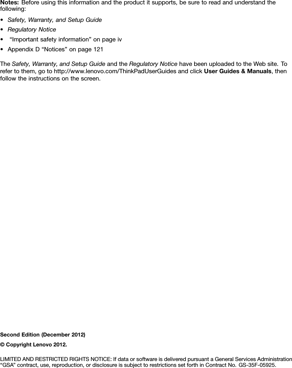 Notes:Beforeusingthisinformationandtheproductitsupports,besuretoreadandunderstandthefollowing:•Safety,Warranty,andSetupGuide•RegulatoryNotice•“Importantsafetyinformation”onpageiv•AppendixD“Notices”onpage121TheSafety,Warranty,andSetupGuideandtheRegulatoryNoticehavebeenuploadedtotheWebsite.Torefertothem,gotohttp://www.lenovo.com/ThinkPadUserGuidesandclickUserGuides&amp;Manuals,thenfollowtheinstructionsonthescreen.SecondEdition(December2012)©CopyrightLenovo2012.LIMITEDANDRESTRICTEDRIGHTSNOTICE:IfdataorsoftwareisdeliveredpursuantaGeneralServicesAdministration“GSA”contract,use,reproduction,ordisclosureissubjecttorestrictionssetforthinContractNo.GS-35F-05925.