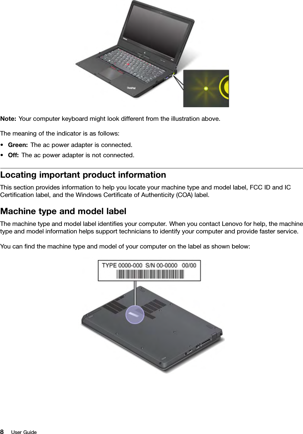 Note:Yourcomputerkeyboardmightlookdifferentfromtheillustrationabove.Themeaningoftheindicatorisasfollows:•Green:Theacpoweradapterisconnected.•Off:Theacpoweradapterisnotconnected.LocatingimportantproductinformationThissectionprovidesinformationtohelpyoulocateyourmachinetypeandmodellabel,FCCIDandICCerticationlabel,andtheWindowsCerticateofAuthenticity(COA)label.MachinetypeandmodellabelThemachinetypeandmodellabelidentiesyourcomputer.WhenyoucontactLenovoforhelp,themachinetypeandmodelinformationhelpssupporttechnicianstoidentifyyourcomputerandprovidefasterservice.Youcanndthemachinetypeandmodelofyourcomputeronthelabelasshownbelow:8UserGuide