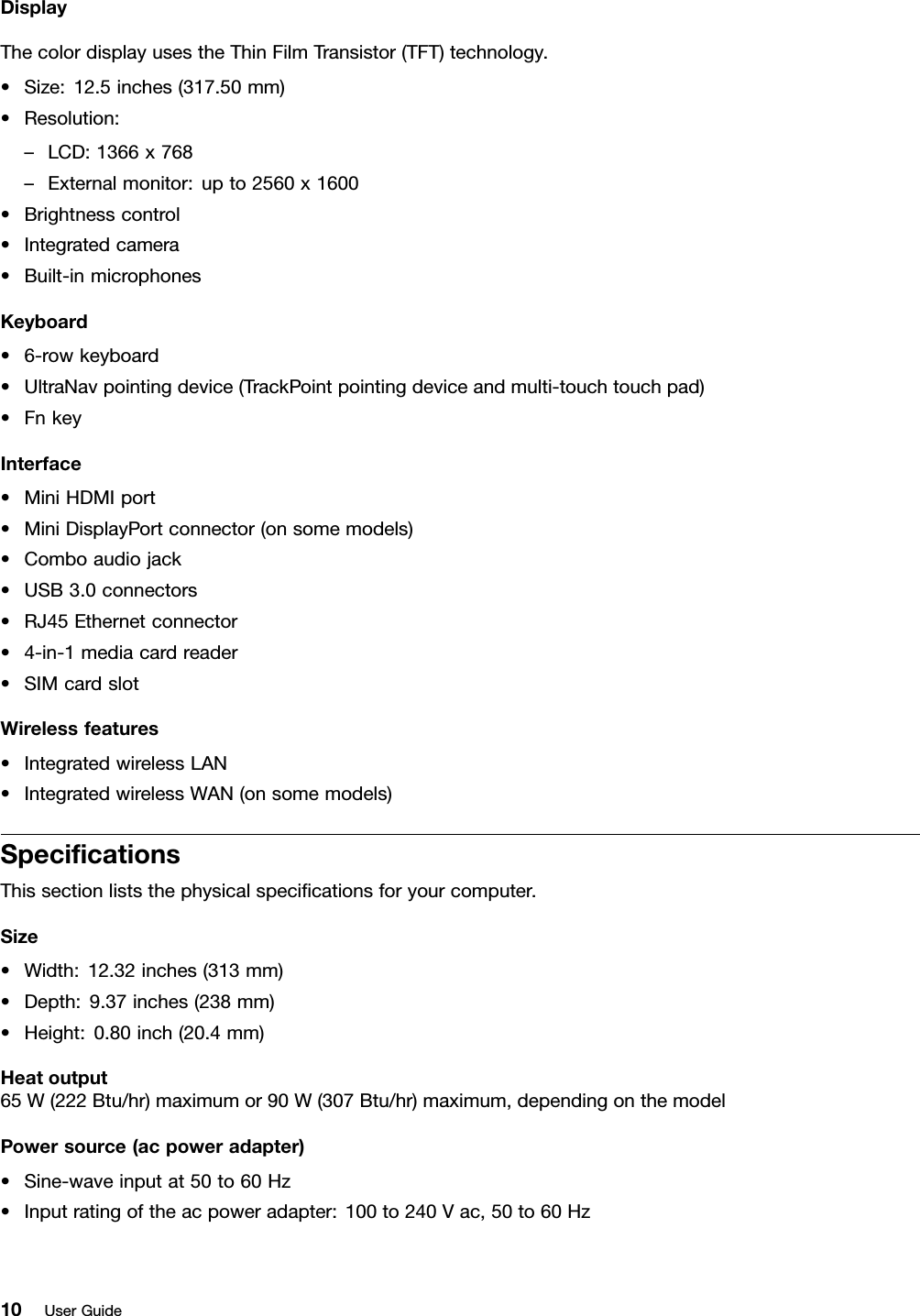 DisplayThecolordisplayusestheThinFilmTransistor(TFT)technology.•Size:12.5inches(317.50mm)•Resolution:–LCD:1366x768–Externalmonitor:upto2560x1600•Brightnesscontrol•Integratedcamera•Built-inmicrophonesKeyboard•6-rowkeyboard•UltraNavpointingdevice(TrackPointpointingdeviceandmulti-touchtouchpad)•FnkeyInterface•MiniHDMIport•MiniDisplayPortconnector(onsomemodels)•Comboaudiojack•USB3.0connectors•RJ45Ethernetconnector•4-in-1mediacardreader•SIMcardslotWirelessfeatures•IntegratedwirelessLAN•IntegratedwirelessWAN(onsomemodels)SpecicationsThissectionliststhephysicalspecicationsforyourcomputer.Size•Width:12.32inches(313mm)•Depth:9.37inches(238mm)•Height:0.80inch(20.4mm)Heatoutput65W(222Btu/hr)maximumor90W(307Btu/hr)maximum,dependingonthemodelPowersource(acpoweradapter)•Sine-waveinputat50to60Hz•Inputratingoftheacpoweradapter:100to240Vac,50to60Hz10UserGuide