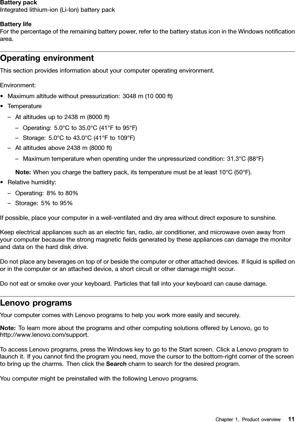 BatterypackIntegratedlithium-ion(Li-Ion)batterypackBatterylifeForthepercentageoftheremainingbatterypower,refertothebatterystatusiconintheWindowsnoticationarea.OperatingenvironmentThissectionprovidesinformationaboutyourcomputeroperatingenvironment.Environment:•Maximumaltitudewithoutpressurization:3048m(10000ft)•Temperature–Ataltitudesupto2438m(8000ft)–Operating:5.0°Cto35.0°C(41°Fto95°F)–Storage:5.0°Cto43.0°C(41°Fto109°F)–Ataltitudesabove2438m(8000ft)–Maximumtemperaturewhenoperatingundertheunpressurizedcondition:31.3°C(88°F)Note:Whenyouchargethebatterypack,itstemperaturemustbeatleast10°C(50°F).•Relativehumidity:–Operating:8%to80%–Storage:5%to95%Ifpossible,placeyourcomputerinawell-ventilatedanddryareawithoutdirectexposuretosunshine.Keepelectricalappliancessuchasanelectricfan,radio,airconditioner,andmicrowaveovenawayfromyourcomputerbecausethestrongmagneticeldsgeneratedbytheseappliancescandamagethemonitoranddataontheharddiskdrive.Donotplaceanybeveragesontopoforbesidethecomputerorotherattacheddevices.Ifliquidisspilledonorinthecomputeroranattacheddevice,ashortcircuitorotherdamagemightoccur.Donoteatorsmokeoveryourkeyboard.Particlesthatfallintoyourkeyboardcancausedamage.LenovoprogramsYourcomputercomeswithLenovoprogramstohelpyouworkmoreeasilyandsecurely.Note:TolearnmoreabouttheprogramsandothercomputingsolutionsofferedbyLenovo,gotohttp://www.lenovo.com/support.ToaccessLenovoprograms,presstheWindowskeytogototheStartscreen.ClickaLenovoprogramtolaunchit.Ifyoucannotndtheprogramyouneed,movethecursortothebottom-rightcornerofthescreentobringupthecharms.ThenclicktheSearchcharmtosearchforthedesiredprogram.YoucomputermightbepreinstalledwiththefollowingLenovoprograms.Chapter1.Productoverview11