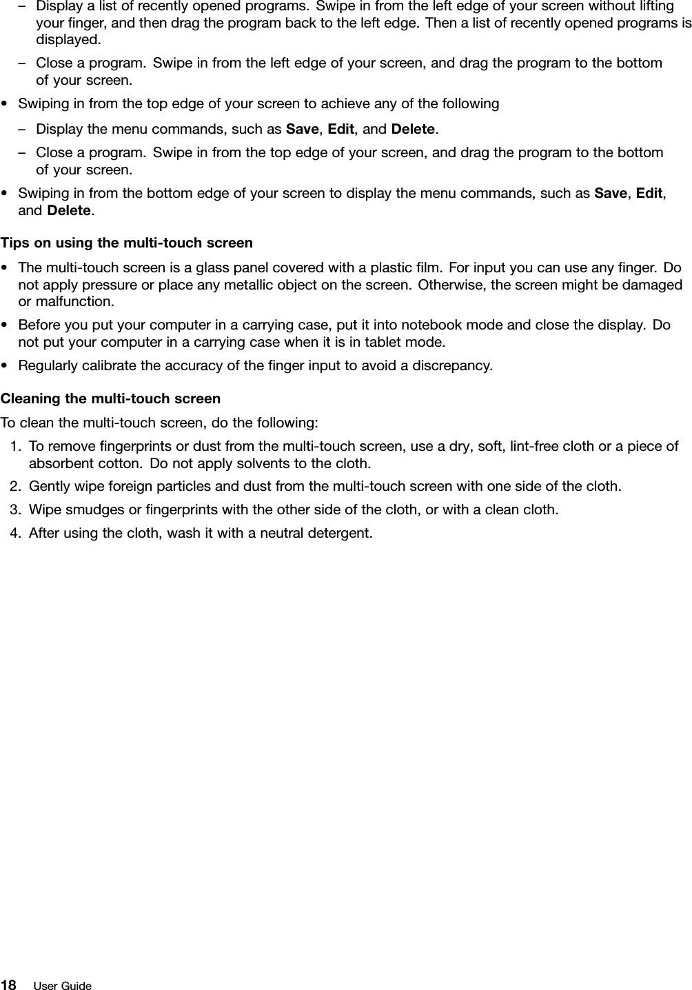 –Displayalistofrecentlyopenedprograms.Swipeinfromtheleftedgeofyourscreenwithoutliftingyournger,andthendragtheprogrambacktotheleftedge.Thenalistofrecentlyopenedprogramsisdisplayed.–Closeaprogram.Swipeinfromtheleftedgeofyourscreen,anddragtheprogramtothebottomofyourscreen.•Swipinginfromthetopedgeofyourscreentoachieveanyofthefollowing–Displaythemenucommands,suchasSave,Edit,andDelete.–Closeaprogram.Swipeinfromthetopedgeofyourscreen,anddragtheprogramtothebottomofyourscreen.•Swipinginfromthebottomedgeofyourscreentodisplaythemenucommands,suchasSave,Edit,andDelete.Tipsonusingthemulti-touchscreen•Themulti-touchscreenisaglasspanelcoveredwithaplasticlm.Forinputyoucanuseanynger.Donotapplypressureorplaceanymetallicobjectonthescreen.Otherwise,thescreenmightbedamagedormalfunction.•Beforeyouputyourcomputerinacarryingcase,putitintonotebookmodeandclosethedisplay.Donotputyourcomputerinacarryingcasewhenitisintabletmode.•Regularlycalibratetheaccuracyofthengerinputtoavoidadiscrepancy.Cleaningthemulti-touchscreenTocleanthemulti-touchscreen,dothefollowing:1.Toremovengerprintsordustfromthemulti-touchscreen,useadry,soft,lint-freeclothorapieceofabsorbentcotton.Donotapplysolventstothecloth.2.Gentlywipeforeignparticlesanddustfromthemulti-touchscreenwithonesideofthecloth.3.Wipesmudgesorngerprintswiththeothersideofthecloth,orwithacleancloth.4.Afterusingthecloth,washitwithaneutraldetergent.18UserGuide