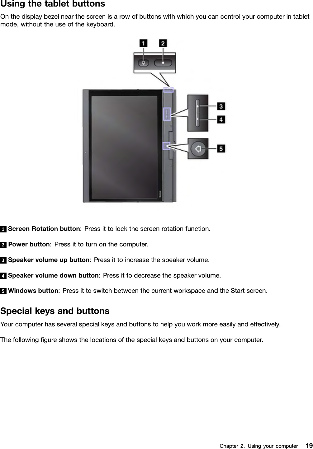 UsingthetabletbuttonsOnthedisplaybezelnearthescreenisarowofbuttonswithwhichyoucancontrolyourcomputerintabletmode,withouttheuseofthekeyboard.1ScreenRotationbutton:Pressittolockthescreenrotationfunction.2Powerbutton:Pressittoturnonthecomputer.3Speakervolumeupbutton:Pressittoincreasethespeakervolume.4Speakervolumedownbutton:Pressittodecreasethespeakervolume.5Windowsbutton:PressittoswitchbetweenthecurrentworkspaceandtheStartscreen.SpecialkeysandbuttonsYourcomputerhasseveralspecialkeysandbuttonstohelpyouworkmoreeasilyandeffectively.Thefollowinggureshowsthelocationsofthespecialkeysandbuttonsonyourcomputer.Chapter2.Usingyourcomputer19