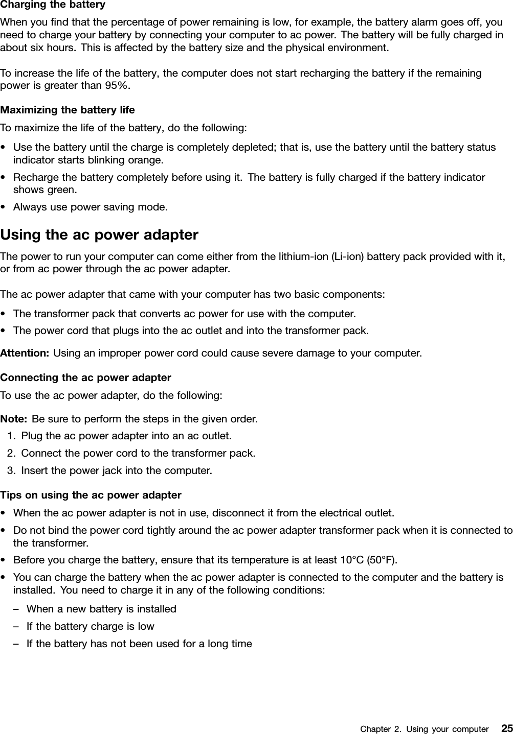 ChargingthebatteryWhenyoundthatthepercentageofpowerremainingislow,forexample,thebatteryalarmgoesoff,youneedtochargeyourbatterybyconnectingyourcomputertoacpower.Thebatterywillbefullychargedinaboutsixhours.Thisisaffectedbythebatterysizeandthephysicalenvironment.Toincreasethelifeofthebattery,thecomputerdoesnotstartrechargingthebatteryiftheremainingpowerisgreaterthan95%.MaximizingthebatterylifeTomaximizethelifeofthebattery,dothefollowing:•Usethebatteryuntilthechargeiscompletelydepleted;thatis,usethebatteryuntilthebatterystatusindicatorstartsblinkingorange.•Rechargethebatterycompletelybeforeusingit.Thebatteryisfullychargedifthebatteryindicatorshowsgreen.•Alwaysusepowersavingmode.UsingtheacpoweradapterThepowertorunyourcomputercancomeeitherfromthelithium-ion(Li-ion)batterypackprovidedwithit,orfromacpowerthroughtheacpoweradapter.Theacpoweradapterthatcamewithyourcomputerhastwobasiccomponents:•Thetransformerpackthatconvertsacpowerforusewiththecomputer.•Thepowercordthatplugsintotheacoutletandintothetransformerpack.Attention:Usinganimproperpowercordcouldcauseseveredamagetoyourcomputer.ConnectingtheacpoweradapterTousetheacpoweradapter,dothefollowing:Note:Besuretoperformthestepsinthegivenorder.1.Plugtheacpoweradapterintoanacoutlet.2.Connectthepowercordtothetransformerpack.3.Insertthepowerjackintothecomputer.Tipsonusingtheacpoweradapter•Whentheacpoweradapterisnotinuse,disconnectitfromtheelectricaloutlet.•Donotbindthepowercordtightlyaroundtheacpoweradaptertransformerpackwhenitisconnectedtothetransformer.•Beforeyouchargethebattery,ensurethatitstemperatureisatleast10°C(50°F).•Youcanchargethebatterywhentheacpoweradapterisconnectedtothecomputerandthebatteryisinstalled.Youneedtochargeitinanyofthefollowingconditions:–Whenanewbatteryisinstalled–Ifthebatterychargeislow–IfthebatteryhasnotbeenusedforalongtimeChapter2.Usingyourcomputer25