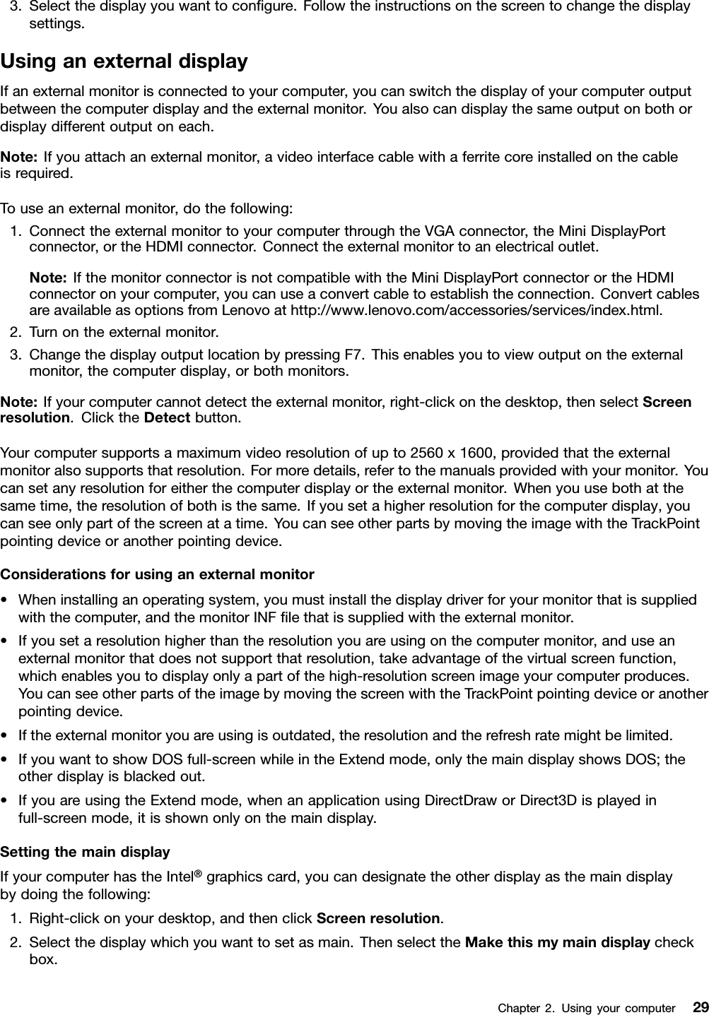 3.Selectthedisplayyouwanttocongure.Followtheinstructionsonthescreentochangethedisplaysettings.UsinganexternaldisplayIfanexternalmonitorisconnectedtoyourcomputer,youcanswitchthedisplayofyourcomputeroutputbetweenthecomputerdisplayandtheexternalmonitor.Youalsocandisplaythesameoutputonbothordisplaydifferentoutputoneach.Note:Ifyouattachanexternalmonitor,avideointerfacecablewithaferritecoreinstalledonthecableisrequired.Touseanexternalmonitor,dothefollowing:1.ConnecttheexternalmonitortoyourcomputerthroughtheVGAconnector,theMiniDisplayPortconnector,ortheHDMIconnector.Connecttheexternalmonitortoanelectricaloutlet.Note:IfthemonitorconnectorisnotcompatiblewiththeMiniDisplayPortconnectorortheHDMIconnectoronyourcomputer,youcanuseaconvertcabletoestablishtheconnection.ConvertcablesareavailableasoptionsfromLenovoathttp://www.lenovo.com/accessories/services/index.html.2.Turnontheexternalmonitor.3.ChangethedisplayoutputlocationbypressingF7.Thisenablesyoutoviewoutputontheexternalmonitor,thecomputerdisplay,orbothmonitors.Note:Ifyourcomputercannotdetecttheexternalmonitor,right-clickonthedesktop,thenselectScreenresolution.ClicktheDetectbutton.Yourcomputersupportsamaximumvideoresolutionofupto2560x1600,providedthattheexternalmonitoralsosupportsthatresolution.Formoredetails,refertothemanualsprovidedwithyourmonitor.Youcansetanyresolutionforeitherthecomputerdisplayortheexternalmonitor.Whenyouusebothatthesametime,theresolutionofbothisthesame.Ifyousetahigherresolutionforthecomputerdisplay,youcanseeonlypartofthescreenatatime.YoucanseeotherpartsbymovingtheimagewiththeTrackPointpointingdeviceoranotherpointingdevice.Considerationsforusinganexternalmonitor•Wheninstallinganoperatingsystem,youmustinstallthedisplaydriverforyourmonitorthatissuppliedwiththecomputer,andthemonitorINFlethatissuppliedwiththeexternalmonitor.•Ifyousetaresolutionhigherthantheresolutionyouareusingonthecomputermonitor,anduseanexternalmonitorthatdoesnotsupportthatresolution,takeadvantageofthevirtualscreenfunction,whichenablesyoutodisplayonlyapartofthehigh-resolutionscreenimageyourcomputerproduces.YoucanseeotherpartsoftheimagebymovingthescreenwiththeTrackPointpointingdeviceoranotherpointingdevice.•Iftheexternalmonitoryouareusingisoutdated,theresolutionandtherefreshratemightbelimited.•IfyouwanttoshowDOSfull-screenwhileintheExtendmode,onlythemaindisplayshowsDOS;theotherdisplayisblackedout.•IfyouareusingtheExtendmode,whenanapplicationusingDirectDraworDirect3Displayedinfull-screenmode,itisshownonlyonthemaindisplay.SettingthemaindisplayIfyourcomputerhastheIntel®graphicscard,youcandesignatetheotherdisplayasthemaindisplaybydoingthefollowing:1.Right-clickonyourdesktop,andthenclickScreenresolution.2.Selectthedisplaywhichyouwanttosetasmain.ThenselecttheMakethismymaindisplaycheckbox.Chapter2.Usingyourcomputer29