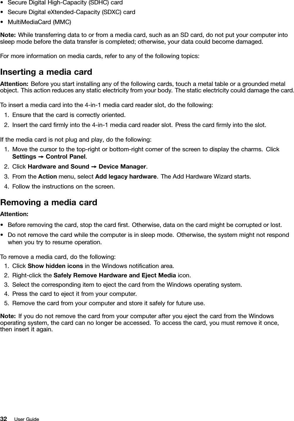 •SecureDigitalHigh-Capacity(SDHC)card•SecureDigitaleXtended-Capacity(SDXC)card•MultiMediaCard(MMC)Note:Whiletransferringdatatoorfromamediacard,suchasanSDcard,donotputyourcomputerintosleepmodebeforethedatatransferiscompleted;otherwise,yourdatacouldbecomedamaged.Formoreinformationonmediacards,refertoanyofthefollowingtopics:InsertingamediacardAttention:Beforeyoustartinstallinganyofthefollowingcards,touchametaltableoragroundedmetalobject.Thisactionreducesanystaticelectricityfromyourbody.Thestaticelectricitycoulddamagethecard.Toinsertamediacardintothe4-in-1mediacardreaderslot,dothefollowing:1.Ensurethatthecardiscorrectlyoriented.2.Insertthecardrmlyintothe4-in-1mediacardreaderslot.Pressthecardrmlyintotheslot.Ifthemediacardisnotplugandplay,dothefollowing:1.Movethecursortothetop-rightorbottom-rightcornerofthescreentodisplaythecharms.ClickSettings➙ControlPanel.2.ClickHardwareandSound➙DeviceManager.3.FromtheActionmenu,selectAddlegacyhardware.TheAddHardwareWizardstarts.4.Followtheinstructionsonthescreen.RemovingamediacardAttention:•Beforeremovingthecard,stopthecardrst.Otherwise,dataonthecardmightbecorruptedorlost.•Donotremovethecardwhilethecomputerisinsleepmode.Otherwise,thesystemmightnotrespondwhenyoutrytoresumeoperation.Toremoveamediacard,dothefollowing:1.ClickShowhiddeniconsintheWindowsnoticationarea.2.Right-clicktheSafelyRemoveHardwareandEjectMediaicon.3.SelectthecorrespondingitemtoejectthecardfromtheWindowsoperatingsystem.4.Pressthecardtoejectitfromyourcomputer.5.Removethecardfromyourcomputerandstoreitsafelyforfutureuse.Note:IfyoudonotremovethecardfromyourcomputerafteryouejectthecardfromtheWindowsoperatingsystem,thecardcannolongerbeaccessed.Toaccessthecard,youmustremoveitonce,theninsertitagain.32UserGuide